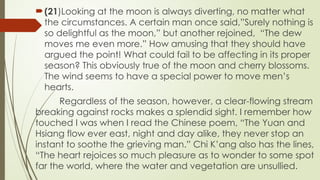 ?(21)Looking at the moon is always diverting, no matter what
the circumstances. A certain man once said,Surely nothing is
so delightful as the moon, but another rejoined, The dew
moves me even more. How amusing that they should have
argued the point! What could fail to be affecting in its proper
season? This obviously true of the moon and cherry blossoms.
The wind seems to have a special power to move mens
hearts.
Regardless of the season, however, a clear-flowing stream
breaking against rocks makes a splendid sight. I remember how
touched I was when I read the Chinese poem, The Yuan and
Hsiang flow ever east, night and day alike, they never stop an
instant to soothe the grieving man. Chi Kang also has the lines,
The heart rejoices so much pleasure as to wonder to some spot
far the world, where the water and vegetation are unsullied.
 