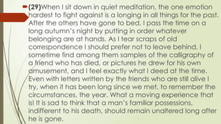 ?(29)When I sit down in quiet meditation, the one emotion
hardest to fight against is a longing in all things for the past.
After the others have gone to bed, I pass the time on a
long autumns night by putting in order whatever
belonging are at hands. As I tear scraps of old
correspondence I should prefer not to leave behind, I
sometime find among them samples of the calligraphy of
a friend who has died, or pictures he drew for his own
amusement, and I feel exactly what I deed at the time.
Even with letters written by the friends who are still alive I
try, when it has been long since we met, to remember the
circumstances, the year. What a moving experience that
is! It is sad to think that a mans familiar possessions,
indifferent to his death, should remain unaltered long after
he is gone.
 