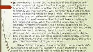 ? (56)How boring it is when you meet a man after a long separation
and he insists on relating at interminable length everything that has
happened to him in the meantime. Even if the man is an intimate,
somebody you know extremely well, how can you but feel a certain
reserve on meeting him again after a time? The vulgar sort of person,
even if he goes on brief excursion somewhere, is breathless with
excitement as he relates as matters of great interest everything that
has happened to him. When the well-bred man tells a story he
addresses himself to one person, even if many people are present,
though the others too listen, naturally. But the ill-bred man fling out his
words into crowd, addressing himself to one in particular, and
describes what happened so graphically that everyone bursts into
boisterous laughter. You can judge a persons breeding by whether
he is quite impassive even when he tells an amusing story, or laughs a
great deal even when relating of no interest.
It is most distressing, when the good and the bad of somebodys
appearance or the quality of a certain persons scholarship is being
evaluated, for the speaker to refer to himself by way of comparison.
 