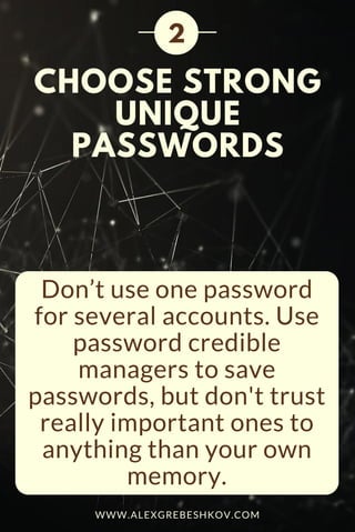 CHOOSE STRONG
UNIQUE
PASSWORDS
Don’t use one password
for several accounts. Use
password credible
managers to save
passwords, but don't trust
really important ones to
anything than your own
memory.
2
WWW.ALEXGREBESHKOV.COM
 