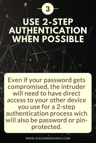 USE 2-STEP
AUTHENTICATION
WHEN POSSIBLE
Even if your password gets
compromised, the intruder
will need to have direct
access to your other device
you use for a 2-step
authentication process wich
will also be password or pin-
protected.
3
WWW.ALEXGREBESHKOV.COM
 