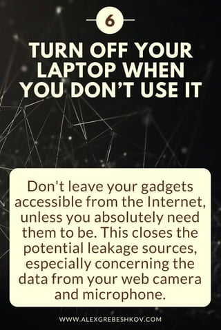 TURN OFF YOUR
LAPTOP WHEN
YOU DON’T USE IT
Don't leave your gadgets
accessible from the Internet,
unless you absolutely need
them to be. This closes the
potential leakage sources,
especially concerning the
data from your web camera
and microphone.
6
WWW.ALEXGREBESHKOV.COM
 