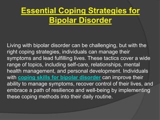 Essential Coping Strategies for
Bipolar Disorder
Living with bipolar disorder can be challenging, but with the
right coping strategies, individuals can manage their
symptoms and lead fulfilling lives. These tactics cover a wide
range of topics, including self-care, relationships, mental
health management, and personal development. Individuals
with coping skills for bipolar disorder can improve their
ability to manage symptoms, recover control of their lives, and
embrace a path of resilience and well-being by implementing
these coping methods into their daily routine.
 