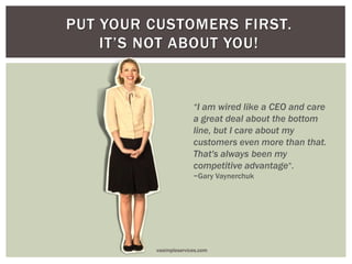 PUT YOUR CUSTOMERS FIRST.
IT’S NOT ABOUT YOU!
“I am wired like a CEO and care
a great deal about the bottom
line, but I care about my
customers even more than that.
That's always been my
competitive advantage”.
~Gary Vaynerchuk
vasimpleservices.com
 