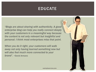 EDUCATE
“Blogs are about sharing with authenticity. A good
enterprise blog can help you really connect deeply
with your customers in a meaningful way because
the content is not only relevant but insightful and
personal. I think most enterprises miss that point.
When you do it right, your customers will walk
away not only having learned something new but
will also feel much more connected to your
brand”. ~David Armano
vasimpleservices.com
 