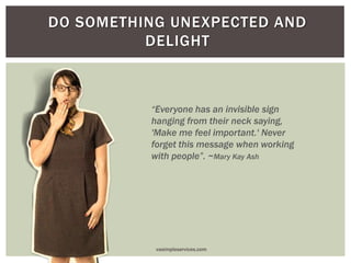 DO SOMETHING UNEXPECTED AND
DELIGHT
“Everyone has an invisible sign
hanging from their neck saying,
'Make me feel important.' Never
forget this message when working
with people”. ~Mary Kay Ash
vasimpleservices.com
 