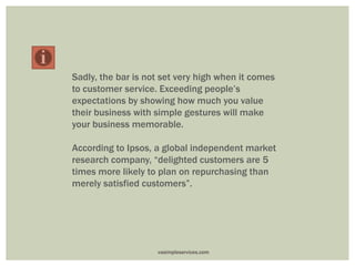 Sadly, the bar is not set very high when it comes
to customer service. Exceeding people’s
expectations by showing how much you value
their business with simple gestures will make
your business memorable.
According to Ipsos, a global independent market
research company, “delighted customers are 5
times more likely to plan on repurchasing than
merely satisfied customers”.
vasimpleservices.com
 