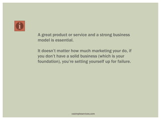 A great product or service and a strong business
model is essential.
It doesn’t matter how much marketing your do, if
you don’t have a solid business (which is your
foundation), you’re setting yourself up for failure.
vasimpleservices.com
 