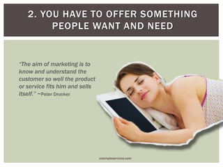 2. YOU HAVE TO OFFER SOMETHING
PEOPLE WANT AND NEED
“The aim of marketing is to
know and understand the
customer so well the product
or service fits him and sells
itself.” ~Peter Drucker
vasimpleservices.com
 