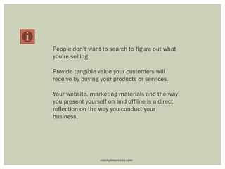 People don’t want to search to figure out what
you’re selling.
Provide tangible value your customers will
receive by buying your products or services.
Your website, marketing materials and the way
you present yourself on and offline is a direct
reflection on the way you conduct your
business.
vasimpleservices.com
 