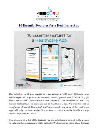 10 Essential Features for a Healthcare App
The global mHealth app market size was valued at USD 40.05 billion in 2020
and is expected to grow at a compound annual growth rate (CAGR) of 17.7%
from 2021 to 2028” (source: Grand View Research). The outbreak of COVID-19
further highlighted the requirement of healthcare apps. No wonder that in
today’s age of “social distancing” and “neo-normal”, the demand for healthcare
apps will only continue to rise. If you want to create a mobile healthcare app,
this is a high time to invest.
Here is a complete list of the features you should integrate into a healthcare app
to enhance the convenience of the patients. We know integrating these features
 