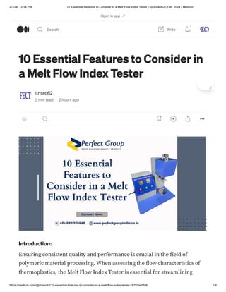 2/3/24, 12:34 PM 10 Essential Features to Consider in a Melt Flow Index Tester | by itnseo62 | Feb, 2024 | Medium
https://medium.com/@itnseo62/10-essential-features-to-consider-in-a-melt-flow-index-tester-787f05e3ffa8 1/9
10 Essential Features to Consider in
a Melt Flow Index Tester
itnseo62
5 min read · 2 hours ago
Introduction:
Ensuring consistent quality and performance is crucial in the field of
polymeric material processing. When assessing the flow characteristics of
thermoplastics, the Melt Flow Index Tester is essential for streamlining
Open in app
Search Write
1
 