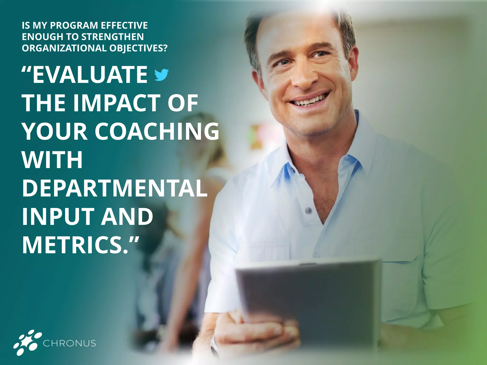 “EVALUATE
THE IMPACT OF
YOUR COACHING
WITH
DEPARTMENTAL
INPUT AND
METRICS.”
IS MY PROGRAM EFFECTIVE
ENOUGH TO STRENGTHEN
ORGANIZATIONAL OBJECTIVES?