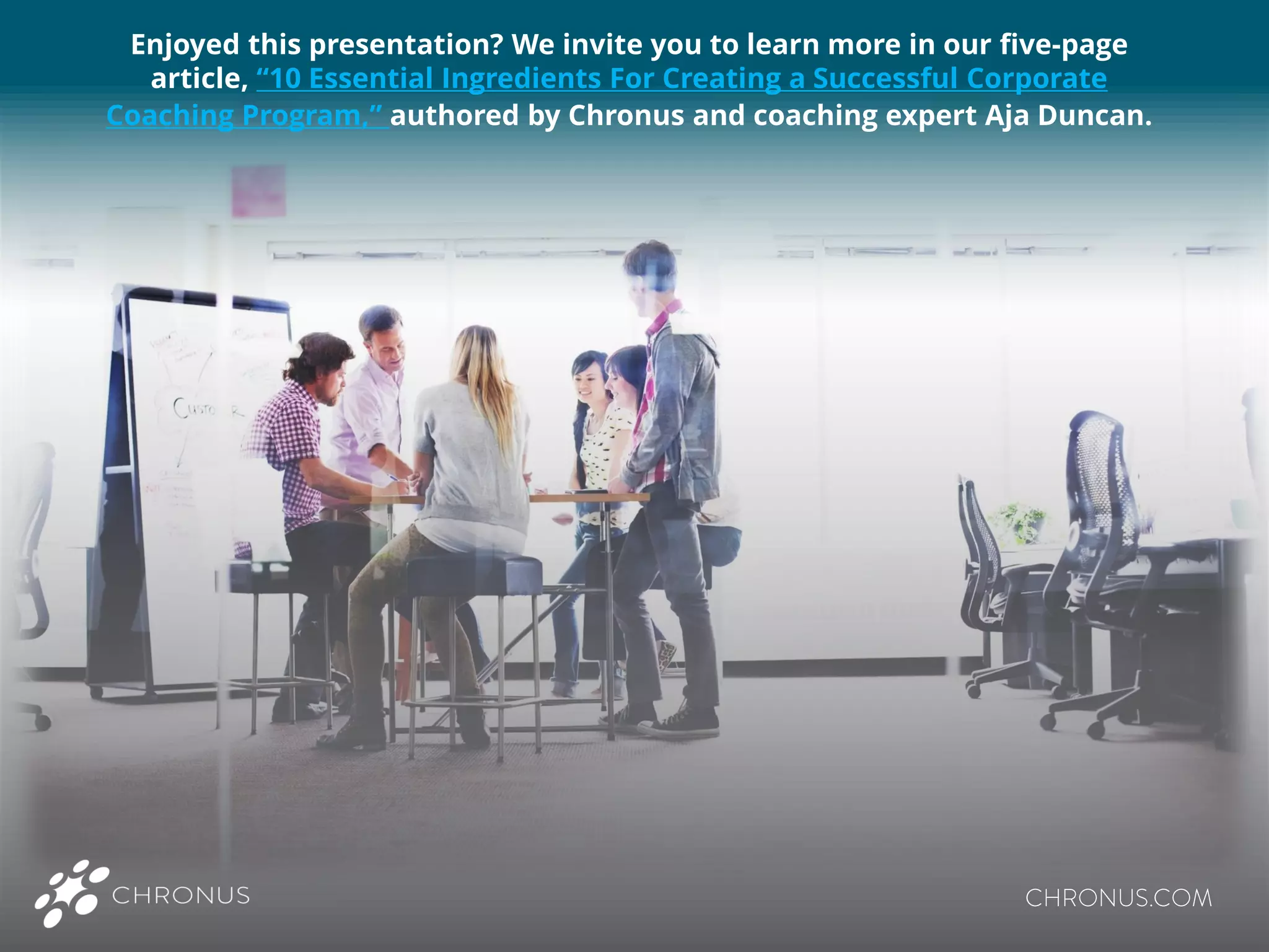 Enjoyed this presentation? We invite you to learn more in our five-page
article, “10 Essential Ingredients For Creating a Successful Corporate
Coaching Program,” authored by Chronus and coaching expert Aja Duncan.