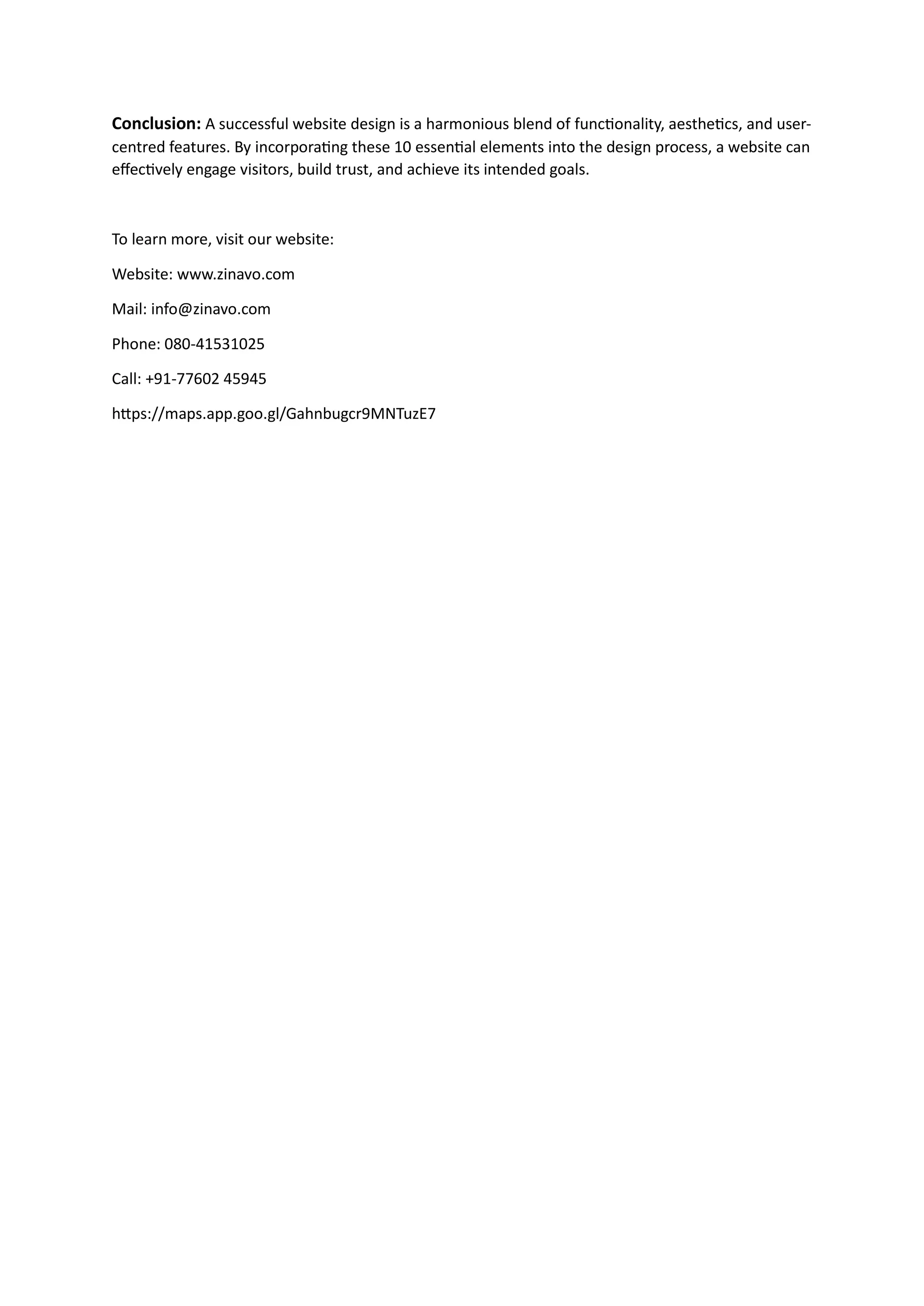 Conclusion: A successful website design is a harmonious blend of functionality, aesthetics, and user-
centred features. By incorporating these 10 essential elements into the design process, a website can
effectively engage visitors, build trust, and achieve its intended goals.
To learn more, visit our website:
Website: www.zinavo.com
Mail: info@zinavo.com
Phone: 080-41531025
Call: +91-77602 45945
https://maps.app.goo.gl/Gahnbugcr9MNTuzE7
 
