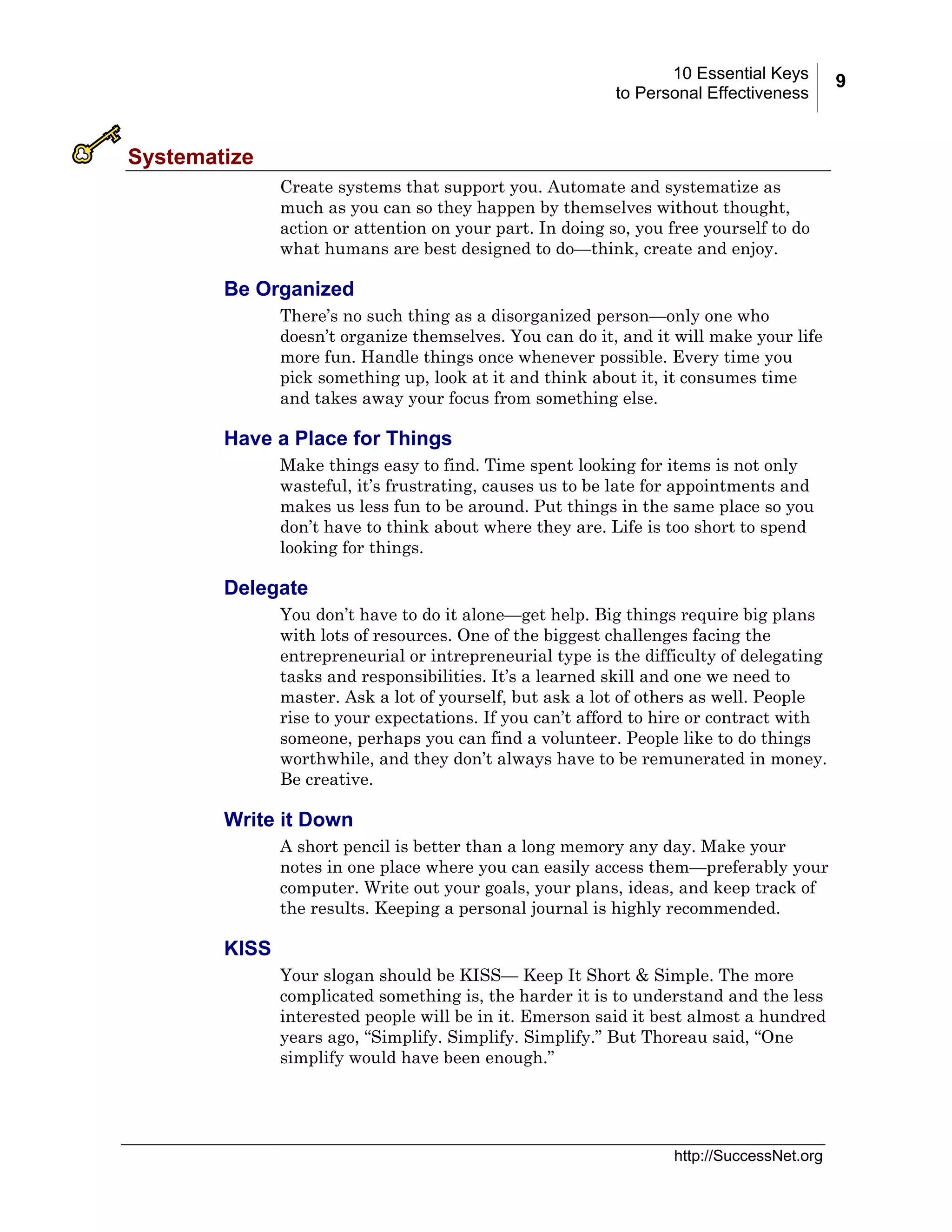10 Essential Keys
to Personal Effectiveness

Systematize
Create systems that support you. Automate and systematize as
much as you can so they happen by themselves without thought,
action or attention on your part. In doing so, you free yourself to do
what humans are best designed to do—think, create and enjoy.

Be Organized
There’s no such thing as a disorganized person—only one who
doesn’t organize themselves. You can do it, and it will make your life
more fun. Handle things once whenever possible. Every time you
pick something up, look at it and think about it, it consumes time
and takes away your focus from something else.

Have a Place for Things
Make things easy to find. Time spent looking for items is not only
wasteful, it’s frustrating, causes us to be late for appointments and
makes us less fun to be around. Put things in the same place so you
don’t have to think about where they are. Life is too short to spend
looking for things.

Delegate
You don’t have to do it alone—get help. Big things require big plans
with lots of resources. One of the biggest challenges facing the
entrepreneurial or intrepreneurial type is the difficulty of delegating
tasks and responsibilities. It’s a learned skill and one we need to
master. Ask a lot of yourself, but ask a lot of others as well. People
rise to your expectations. If you can’t afford to hire or contract with
someone, perhaps you can find a volunteer. People like to do things
worthwhile, and they don’t always have to be remunerated in money.
Be creative.

Write it Down
A short pencil is better than a long memory any day. Make your
notes in one place where you can easily access them—preferably your
computer. Write out your goals, your plans, ideas, and keep track of
the results. Keeping a personal journal is highly recommended.

KISS
Your slogan should be KISS— Keep It Short & Simple. The more
complicated something is, the harder it is to understand and the less
interested people will be in it. Emerson said it best almost a hundred
years ago, “Simplify. Simplify. Simplify.” But Thoreau said, “One
simplify would have been enough.”

http://SuccessNet.org

9

 