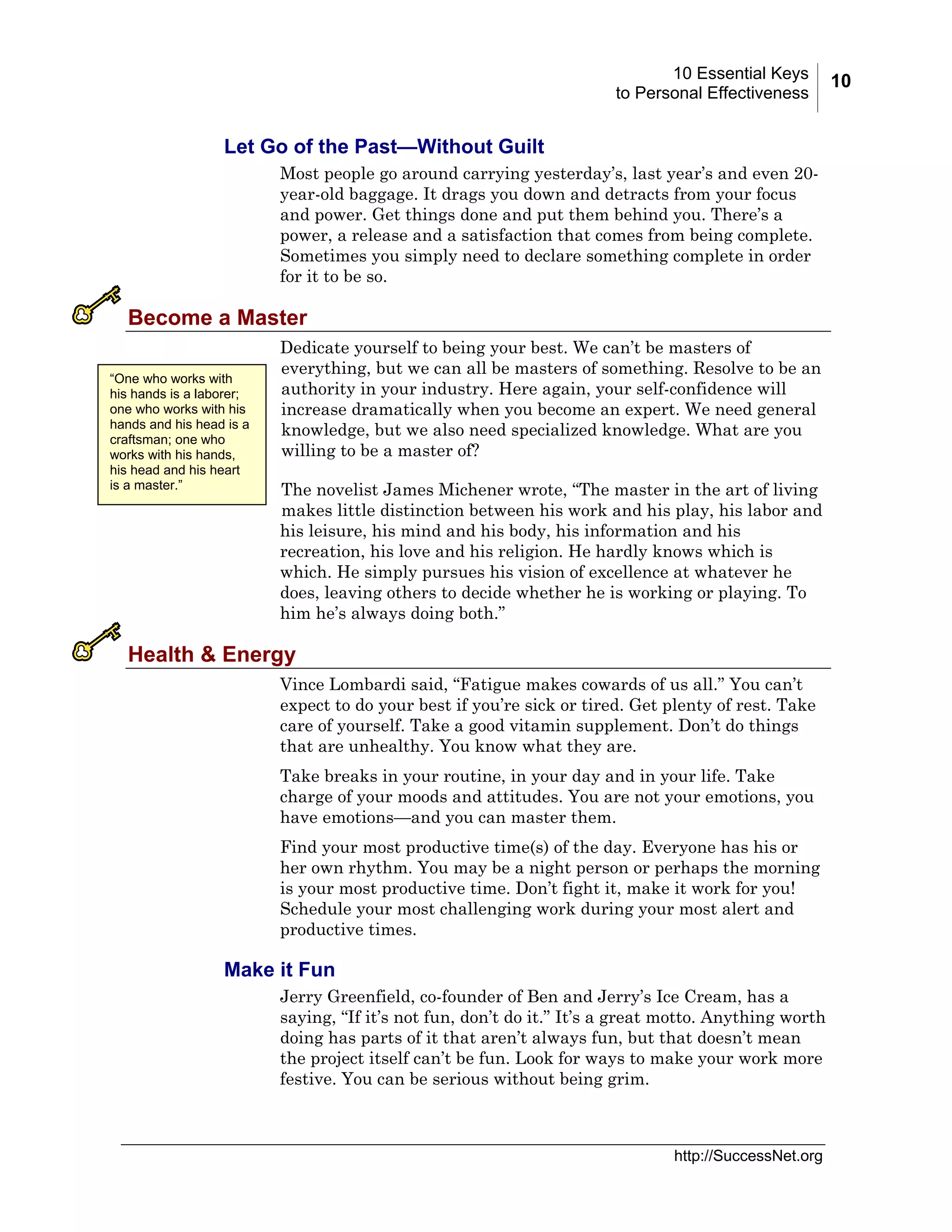 10 Essential Keys
to Personal Effectiveness

Let Go of the Past—Without Guilt
Most people go around carrying yesterday’s, last year’s and even 20year-old baggage. It drags you down and detracts from your focus
and power. Get things done and put them behind you. There’s a
power, a release and a satisfaction that comes from being complete.
Sometimes you simply need to declare something complete in order
for it to be so.

Become a Master
“One who works with
his hands is a laborer;
one who works with his
hands and his head is a
craftsman; one who
works with his hands,
his head and his heart
is a master.”

Dedicate yourself to being your best. We can’t be masters of
everything, but we can all be masters of something. Resolve to be an
authority in your industry. Here again, your self-confidence will
increase dramatically when you become an expert. We need general
knowledge, but we also need specialized knowledge. What are you
willing to be a master of?
The novelist James Michener wrote, “The master in the art of living
makes little distinction between his work and his play, his labor and
his leisure, his mind and his body, his information and his
recreation, his love and his religion. He hardly knows which is
which. He simply pursues his vision of excellence at whatever he
does, leaving others to decide whether he is working or playing. To
him he’s always doing both.”

Health & Energy
Vince Lombardi said, “Fatigue makes cowards of us all.” You can’t
expect to do your best if you’re sick or tired. Get plenty of rest. Take
care of yourself. Take a good vitamin supplement. Don’t do things
that are unhealthy. You know what they are.
Take breaks in your routine, in your day and in your life. Take
charge of your moods and attitudes. You are not your emotions, you
have emotions—and you can master them.
Find your most productive time(s) of the day. Everyone has his or
her own rhythm. You may be a night person or perhaps the morning
is your most productive time. Don’t fight it, make it work for you!
Schedule your most challenging work during your most alert and
productive times.

Make it Fun
Jerry Greenfield, co-founder of Ben and Jerry’s Ice Cream, has a
saying, “If it’s not fun, don’t do it.” It’s a great motto. Anything worth
doing has parts of it that aren’t always fun, but that doesn’t mean
the project itself can’t be fun. Look for ways to make your work more
festive. You can be serious without being grim.

http://SuccessNet.org

10

 