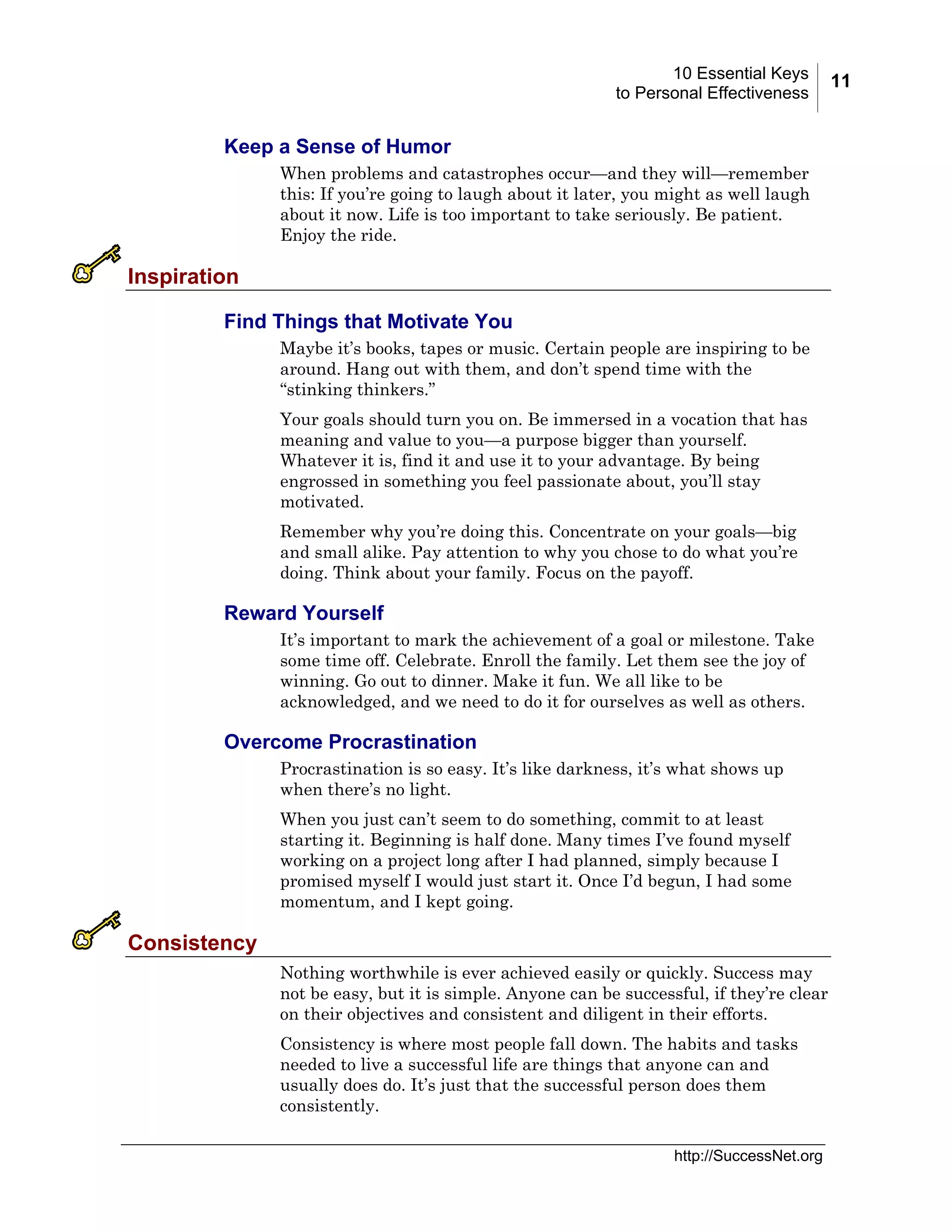 10 Essential Keys
to Personal Effectiveness

Keep a Sense of Humor
When problems and catastrophes occur—and they will—remember
this: If you’re going to laugh about it later, you might as well laugh
about it now. Life is too important to take seriously. Be patient.
Enjoy the ride.

Inspiration
Find Things that Motivate You
Maybe it’s books, tapes or music. Certain people are inspiring to be
around. Hang out with them, and don’t spend time with the
“stinking thinkers.”
Your goals should turn you on. Be immersed in a vocation that has
meaning and value to you—a purpose bigger than yourself.
Whatever it is, find it and use it to your advantage. By being
engrossed in something you feel passionate about, you’ll stay
motivated.
Remember why you’re doing this. Concentrate on your goals—big
and small alike. Pay attention to why you chose to do what you’re
doing. Think about your family. Focus on the payoff.

Reward Yourself
It’s important to mark the achievement of a goal or milestone. Take
some time off. Celebrate. Enroll the family. Let them see the joy of
winning. Go out to dinner. Make it fun. We all like to be
acknowledged, and we need to do it for ourselves as well as others.

Overcome Procrastination
Procrastination is so easy. It’s like darkness, it’s what shows up
when there’s no light.
When you just can’t seem to do something, commit to at least
starting it. Beginning is half done. Many times I’ve found myself
working on a project long after I had planned, simply because I
promised myself I would just start it. Once I’d begun, I had some
momentum, and I kept going.

Consistency
Nothing worthwhile is ever achieved easily or quickly. Success may
not be easy, but it is simple. Anyone can be successful, if they’re clear
on their objectives and consistent and diligent in their efforts.
Consistency is where most people fall down. The habits and tasks
needed to live a successful life are things that anyone can and
usually does do. It’s just that the successful person does them
consistently.
http://SuccessNet.org

11

 