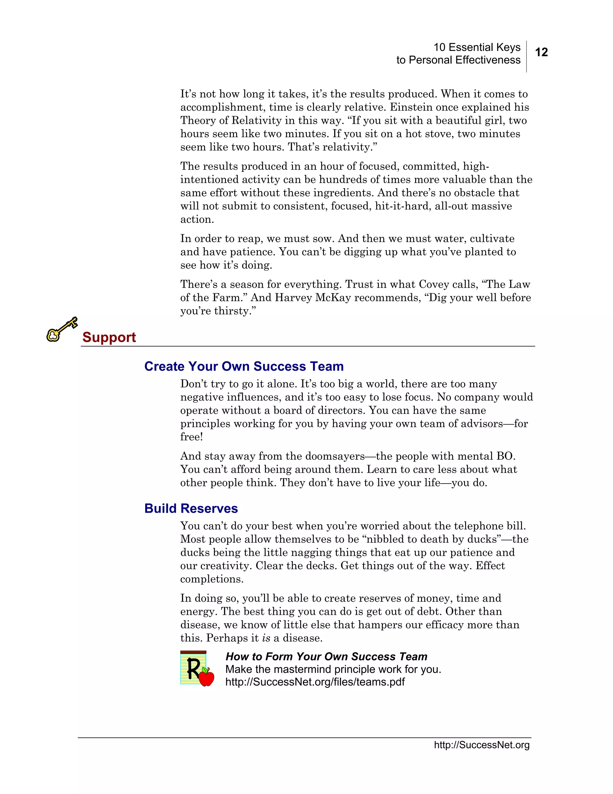 10 Essential Keys
to Personal Effectiveness
It’s not how long it takes, it’s the results produced. When it comes to
accomplishment, time is clearly relative. Einstein once explained his
Theory of Relativity in this way. “If you sit with a beautiful girl, two
hours seem like two minutes. If you sit on a hot stove, two minutes
seem like two hours. That’s relativity.”
The results produced in an hour of focused, committed, highintentioned activity can be hundreds of times more valuable than the
same effort without these ingredients. And there’s no obstacle that
will not submit to consistent, focused, hit-it-hard, all-out massive
action.
In order to reap, we must sow. And then we must water, cultivate
and have patience. You can’t be digging up what you’ve planted to
see how it’s doing.
There’s a season for everything. Trust in what Covey calls, “The Law
of the Farm.” And Harvey McKay recommends, “Dig your well before
you’re thirsty.”

Support
Create Your Own Success Team
Don’t try to go it alone. It’s too big a world, there are too many
negative influences, and it’s too easy to lose focus. No company would
operate without a board of directors. You can have the same
principles working for you by having your own team of advisors—for
free!
And stay away from the doomsayers—the people with mental BO.
You can’t afford being around them. Learn to care less about what
other people think. They don’t have to live your life—you do.

Build Reserves
You can’t do your best when you’re worried about the telephone bill.
Most people allow themselves to be “nibbled to death by ducks”—the
ducks being the little nagging things that eat up our patience and
our creativity. Clear the decks. Get things out of the way. Effect
completions.
In doing so, you’ll be able to create reserves of money, time and
energy. The best thing you can do is get out of debt. Other than
disease, we know of little else that hampers our efficacy more than
this. Perhaps it is a disease.
How to Form Your Own Success Team
Make the mastermind principle work for you.
http://SuccessNet.org/files/teams.pdf

http://SuccessNet.org

12

 