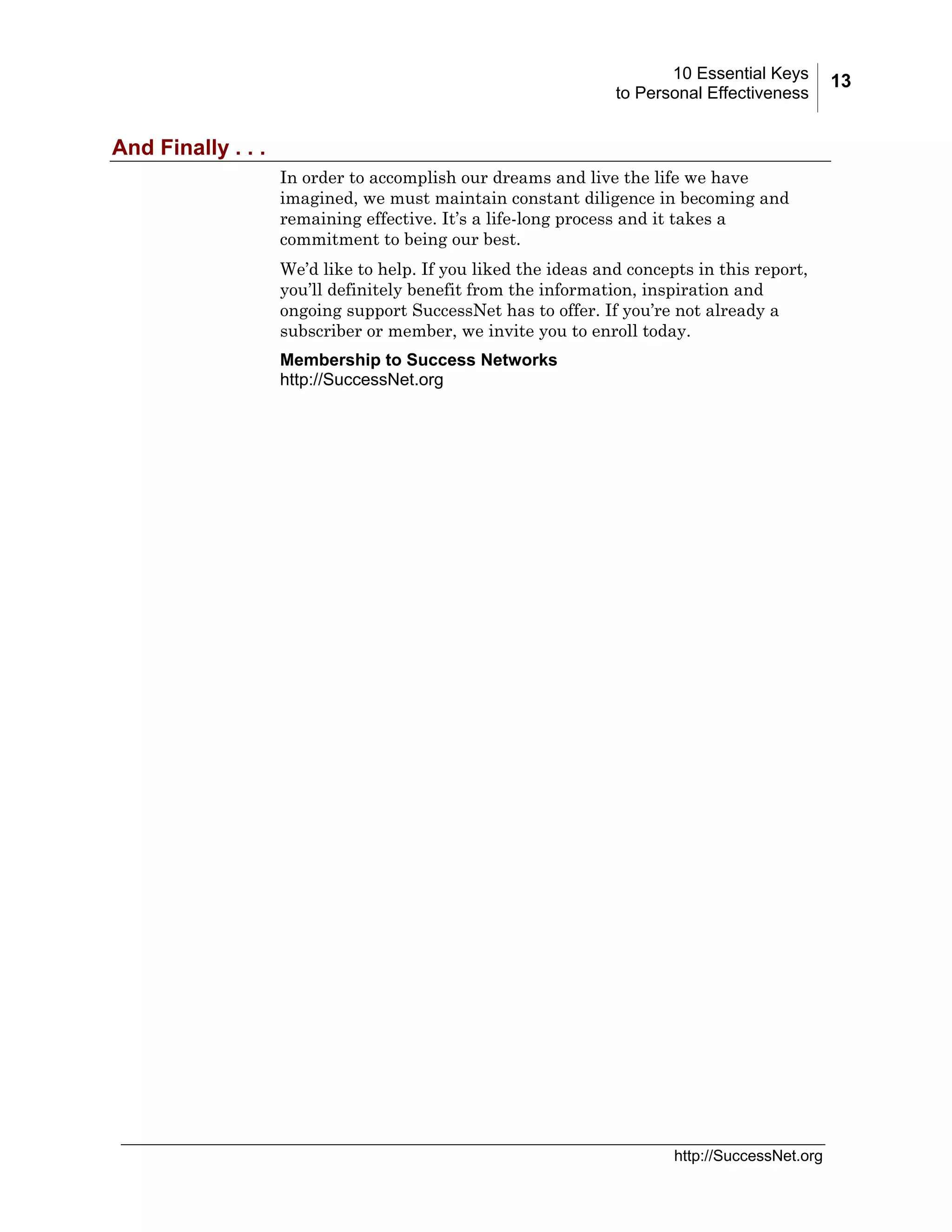 10 Essential Keys
to Personal Effectiveness

And Finally . . .
In order to accomplish our dreams and live the life we have
imagined, we must maintain constant diligence in becoming and
remaining effective. It’s a life-long process and it takes a
commitment to being our best.
We’d like to help. If you liked the ideas and concepts in this report,
you’ll definitely benefit from the information, inspiration and
ongoing support SuccessNet has to offer. If you’re not already a
subscriber or member, we invite you to enroll today.
Membership to Success Networks
http://SuccessNet.org

http://SuccessNet.org

13

 