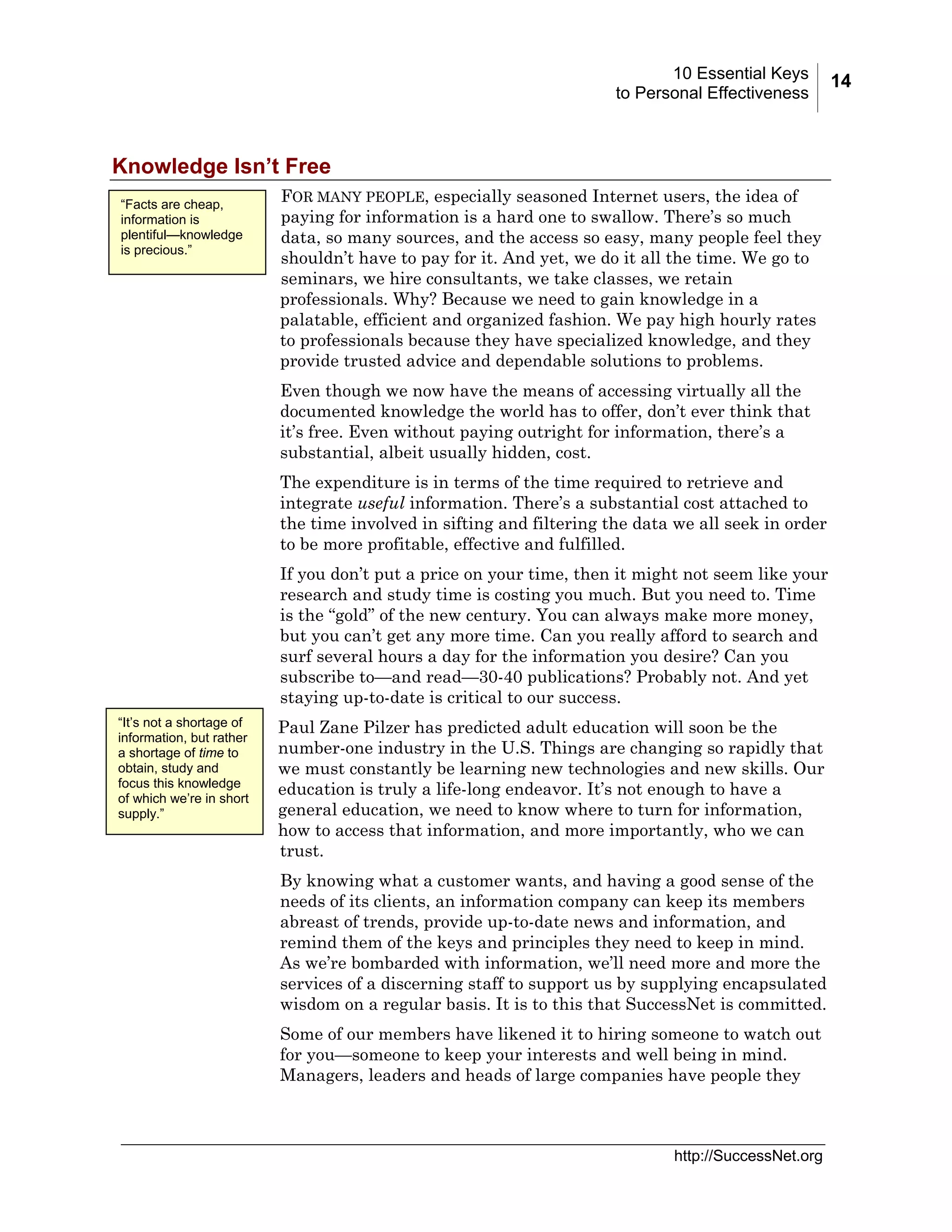10 Essential Keys
to Personal Effectiveness

Knowledge Isn’t Free
“Facts are cheap,
information is
plentiful—knowledge
is precious.”

FOR MANY PEOPLE, especially seasoned Internet users, the idea of
paying for information is a hard one to swallow. There’s so much
data, so many sources, and the access so easy, many people feel they
shouldn’t have to pay for it. And yet, we do it all the time. We go to
seminars, we hire consultants, we take classes, we retain
professionals. Why? Because we need to gain knowledge in a
palatable, efficient and organized fashion. We pay high hourly rates
to professionals because they have specialized knowledge, and they
provide trusted advice and dependable solutions to problems.
Even though we now have the means of accessing virtually all the
documented knowledge the world has to offer, don’t ever think that
it’s free. Even without paying outright for information, there’s a
substantial, albeit usually hidden, cost.
The expenditure is in terms of the time required to retrieve and
integrate useful information. There’s a substantial cost attached to
the time involved in sifting and filtering the data we all seek in order
to be more profitable, effective and fulfilled.
If you don’t put a price on your time, then it might not seem like your
research and study time is costing you much. But you need to. Time
is the “gold” of the new century. You can always make more money,
but you can’t get any more time. Can you really afford to search and
surf several hours a day for the information you desire? Can you
subscribe to—and read—30-40 publications? Probably not. And yet
staying up-to-date is critical to our success.

“It’s not a shortage of
information, but rather
a shortage of time to
obtain, study and
focus this knowledge
of which we’re in short
supply.”

Paul Zane Pilzer has predicted adult education will soon be the
number-one industry in the U.S. Things are changing so rapidly that
we must constantly be learning new technologies and new skills. Our
education is truly a life-long endeavor. It’s not enough to have a
general education, we need to know where to turn for information,
how to access that information, and more importantly, who we can
trust.
By knowing what a customer wants, and having a good sense of the
needs of its clients, an information company can keep its members
abreast of trends, provide up-to-date news and information, and
remind them of the keys and principles they need to keep in mind.
As we’re bombarded with information, we’ll need more and more the
services of a discerning staff to support us by supplying encapsulated
wisdom on a regular basis. It is to this that SuccessNet is committed.
Some of our members have likened it to hiring someone to watch out
for you—someone to keep your interests and well being in mind.
Managers, leaders and heads of large companies have people they

http://SuccessNet.org

14

 
