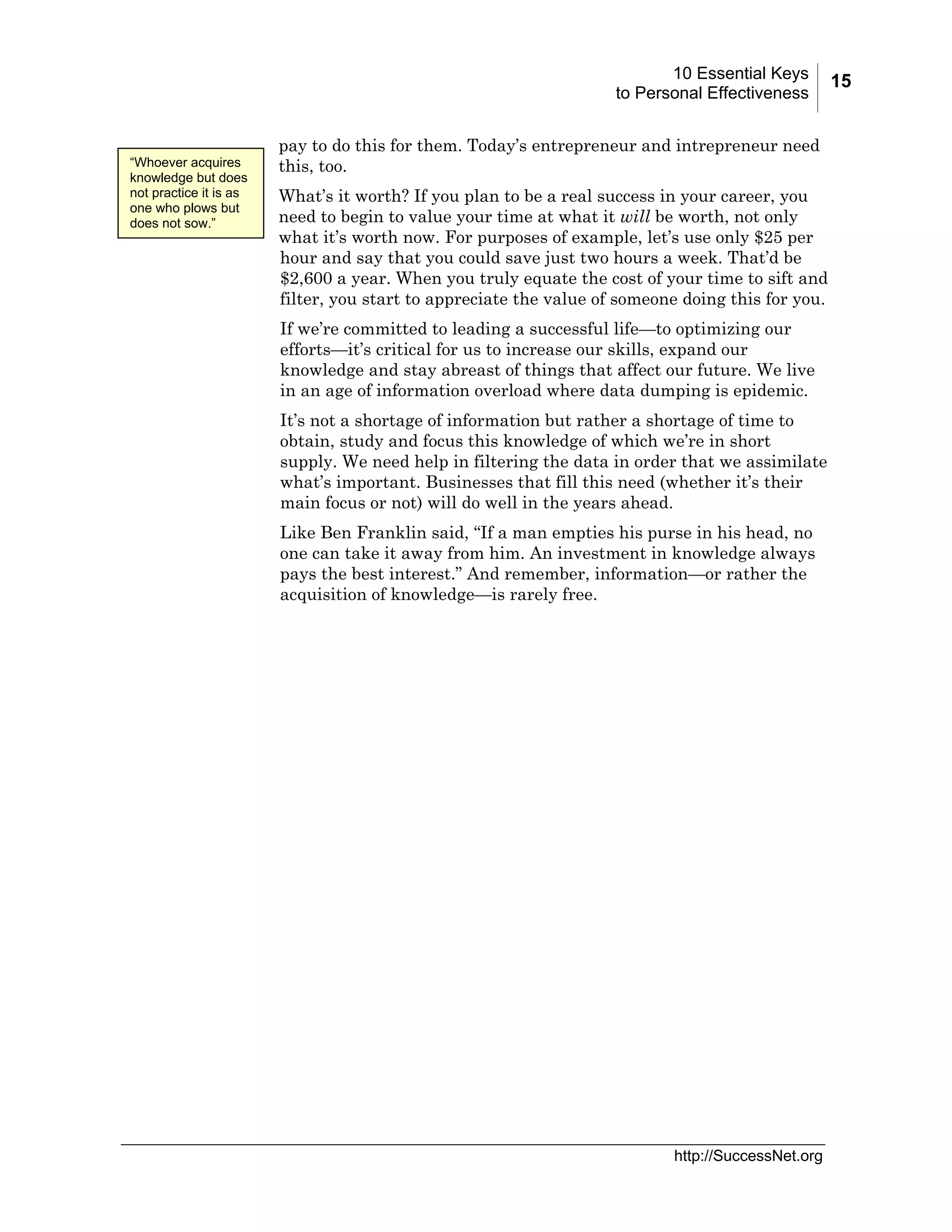 10 Essential Keys
to Personal Effectiveness

“Whoever acquires
knowledge but does
not practice it is as
one who plows but
does not sow.”

pay to do this for them. Today’s entrepreneur and intrepreneur need
this, too.
What’s it worth? If you plan to be a real success in your career, you
need to begin to value your time at what it will be worth, not only
what it’s worth now. For purposes of example, let’s use only $25 per
hour and say that you could save just two hours a week. That’d be
$2,600 a year. When you truly equate the cost of your time to sift and
filter, you start to appreciate the value of someone doing this for you.
If we’re committed to leading a successful life—to optimizing our
efforts—it’s critical for us to increase our skills, expand our
knowledge and stay abreast of things that affect our future. We live
in an age of information overload where data dumping is epidemic.
It’s not a shortage of information but rather a shortage of time to
obtain, study and focus this knowledge of which we’re in short
supply. We need help in filtering the data in order that we assimilate
what’s important. Businesses that fill this need (whether it’s their
main focus or not) will do well in the years ahead.
Like Ben Franklin said, “If a man empties his purse in his head, no
one can take it away from him. An investment in knowledge always
pays the best interest.” And remember, information—or rather the
acquisition of knowledge—is rarely free.

http://SuccessNet.org

15

 