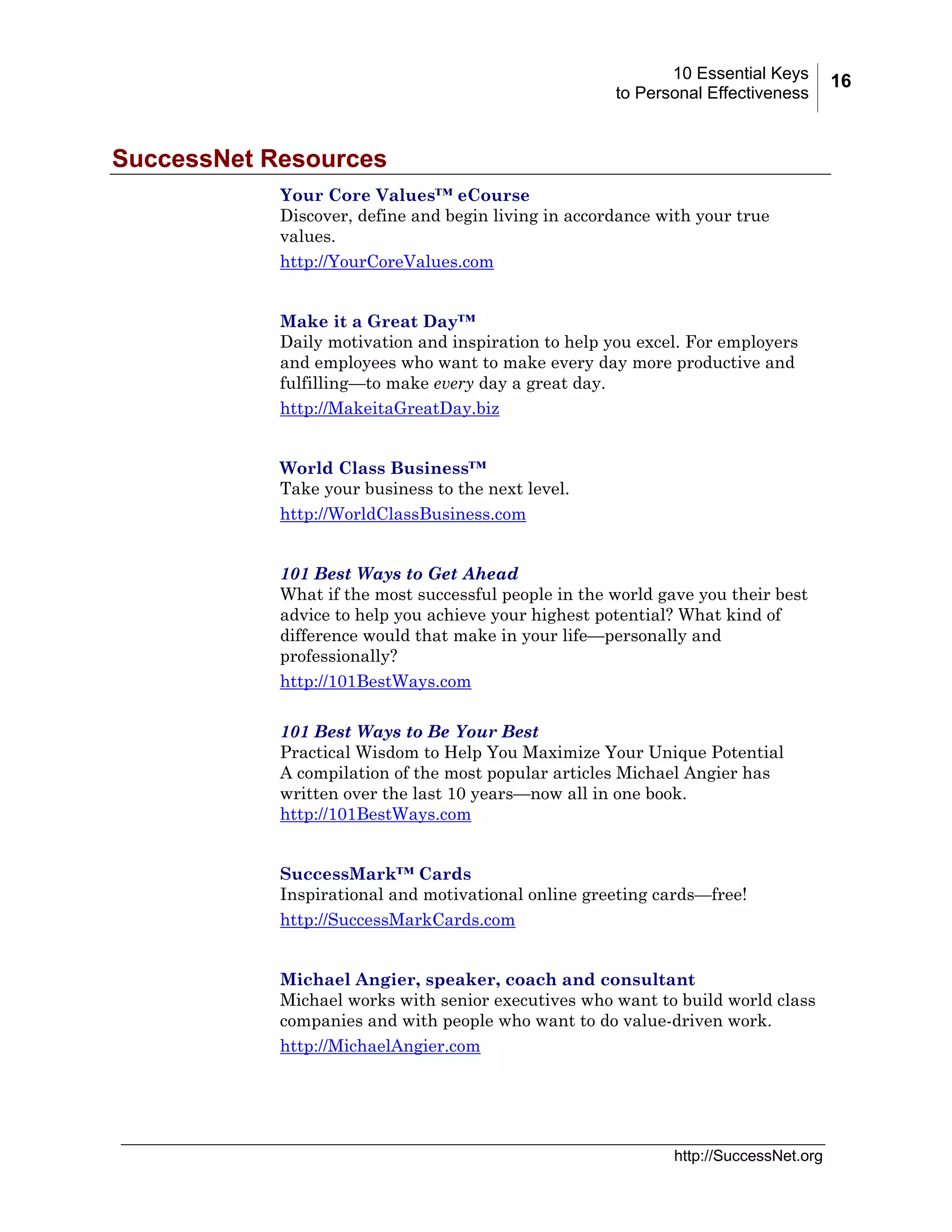10 Essential Keys
to Personal Effectiveness

SuccessNet Resources
Your Core Values™ eCourse
Discover, define and begin living in accordance with your true
values.
http://YourCoreValues.com
Make it a Great Day™
Daily motivation and inspiration to help you excel. For employers
and employees who want to make every day more productive and
fulfilling—to make every day a great day.
http://MakeitaGreatDay.biz
World Class Business™
Take your business to the next level.
http://WorldClassBusiness.com
101 Best Ways to Get Ahead
What if the most successful people in the world gave you their best
advice to help you achieve your highest potential? What kind of
difference would that make in your life—personally and
professionally?
http://101BestWays.com
101 Best Ways to Be Your Best
Practical Wisdom to Help You Maximize Your Unique Potential
A compilation of the most popular articles Michael Angier has
written over the last 10 years—now all in one book.
http://101BestWays.com
SuccessMark™ Cards
Inspirational and motivational online greeting cards—free!
http://SuccessMarkCards.com
Michael Angier, speaker, coach and consultant
Michael works with senior executives who want to build world class
companies and with people who want to do value-driven work.
http://MichaelAngier.com

http://SuccessNet.org

16

 