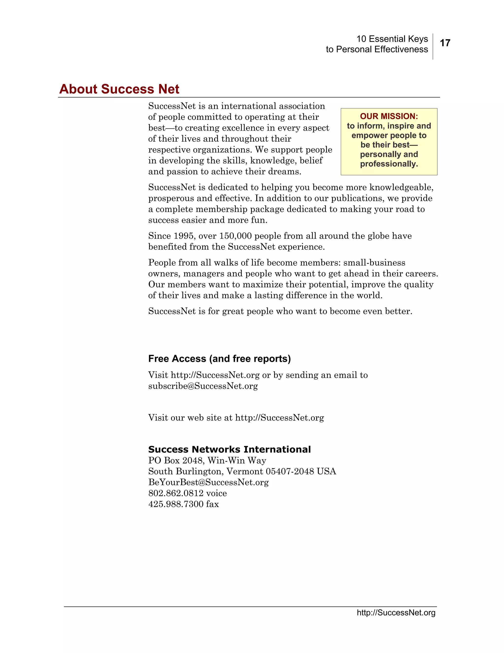 10 Essential Keys
to Personal Effectiveness

About Success Net
SuccessNet is an international association
of people committed to operating at their
best—to creating excellence in every aspect
of their lives and throughout their
respective organizations. We support people
in developing the skills, knowledge, belief
and passion to achieve their dreams.

OUR MISSION:
to inform, inspire and
empower people to
be their best—
personally and
professionally.

SuccessNet is dedicated to helping you become more knowledgeable,
prosperous and effective. In addition to our publications, we provide
a complete membership package dedicated to making your road to
success easier and more fun.
Since 1995, over 150,000 people from all around the globe have
benefited from the SuccessNet experience.
People from all walks of life become members: small-business
owners, managers and people who want to get ahead in their careers.
Our members want to maximize their potential, improve the quality
of their lives and make a lasting difference in the world.
SuccessNet is for great people who want to become even better.

Free Access (and free reports)
Visit http://SuccessNet.org or by sending an email to
subscribe@SuccessNet.org
Visit our web site at http://SuccessNet.org
Success Networks International
PO Box 2048, Win-Win Way
South Burlington, Vermont 05407-2048 USA
BeYourBest@SuccessNet.org
802.862.0812 voice
425.988.7300 fax

http://SuccessNet.org

17

 