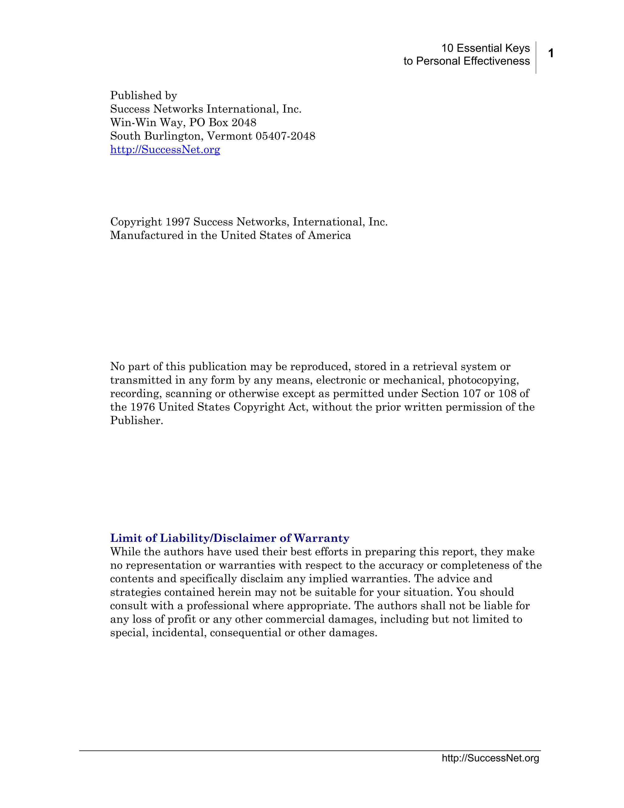 10 Essential Keys
to Personal Effectiveness
Published by
Success Networks International, Inc.
Win-Win Way, PO Box 2048
South Burlington, Vermont 05407-2048
http://SuccessNet.org

Copyright 1997 Success Networks, International, Inc.
Manufactured in the United States of America

No part of this publication may be reproduced, stored in a retrieval system or
transmitted in any form by any means, electronic or mechanical, photocopying,
recording, scanning or otherwise except as permitted under Section 107 or 108 of
the 1976 United States Copyright Act, without the prior written permission of the
Publisher.

Limit of Liability/Disclaimer of Warranty
While the authors have used their best efforts in preparing this report, they make
no representation or warranties with respect to the accuracy or completeness of the
contents and specifically disclaim any implied warranties. The advice and
strategies contained herein may not be suitable for your situation. You should
consult with a professional where appropriate. The authors shall not be liable for
any loss of profit or any other commercial damages, including but not limited to
special, incidental, consequential or other damages.

http://SuccessNet.org

1

 