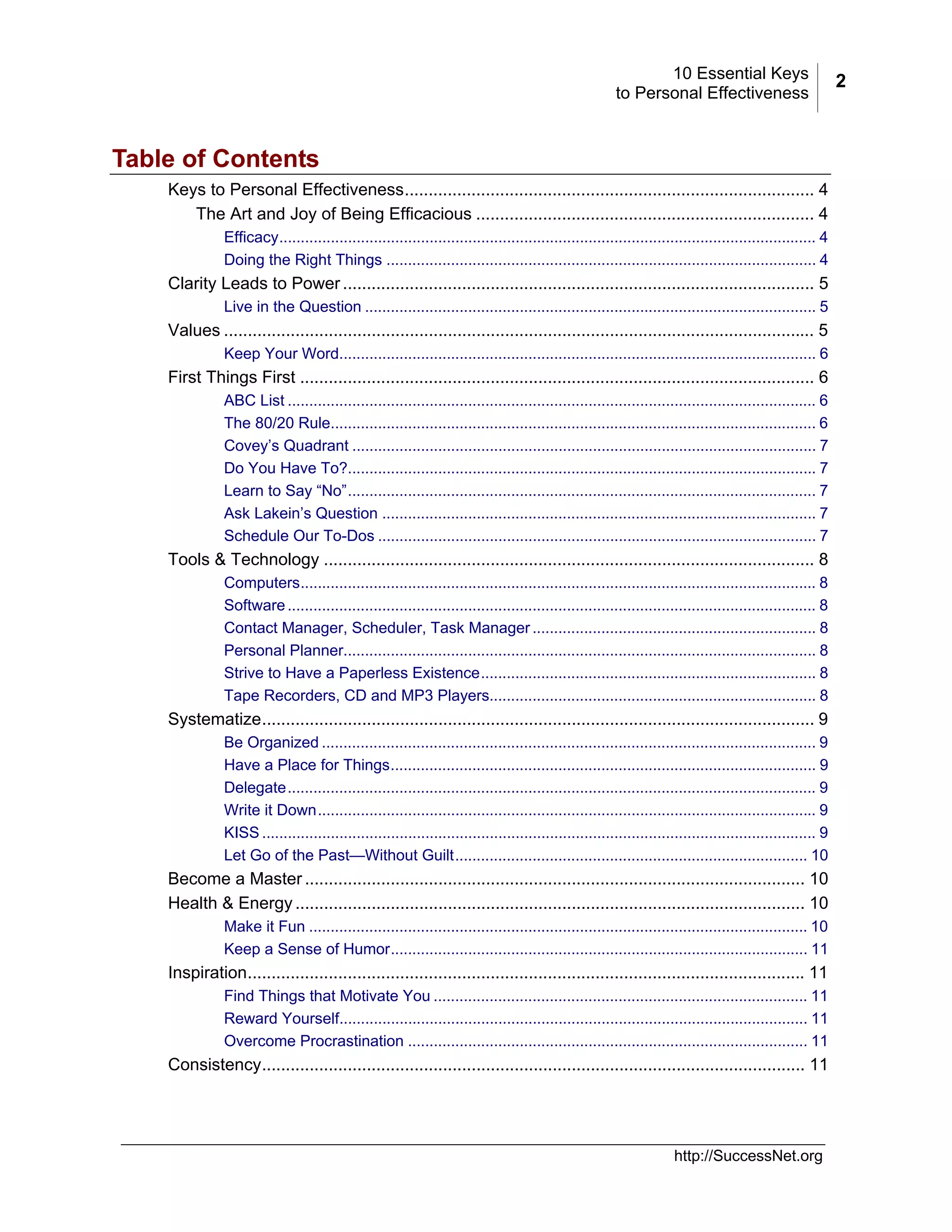 10 Essential Keys
to Personal Effectiveness

Table of Contents
Keys to Personal Effectiveness...................................................................................... 4
The Art and Joy of Being Efficacious ....................................................................... 4
Efficacy............................................................................................................................. 4
Doing the Right Things .................................................................................................... 4

Clarity Leads to Power ................................................................................................... 5
Live in the Question ......................................................................................................... 5

Values ............................................................................................................................ 5
Keep Your Word............................................................................................................... 6

First Things First ............................................................................................................ 6
ABC List ........................................................................................................................... 6
The 80/20 Rule................................................................................................................. 6
Covey’s Quadrant ............................................................................................................ 7
Do You Have To?............................................................................................................. 7
Learn to Say “No”............................................................................................................. 7
Ask Lakein’s Question ..................................................................................................... 7
Schedule Our To-Dos ...................................................................................................... 7

Tools & Technology ....................................................................................................... 8
Computers........................................................................................................................ 8
Software ........................................................................................................................... 8
Contact Manager, Scheduler, Task Manager .................................................................. 8
Personal Planner.............................................................................................................. 8
Strive to Have a Paperless Existence.............................................................................. 8
Tape Recorders, CD and MP3 Players............................................................................ 8

Systematize.................................................................................................................... 9
Be Organized ................................................................................................................... 9
Have a Place for Things................................................................................................... 9
Delegate........................................................................................................................... 9
Write it Down.................................................................................................................... 9
KISS ................................................................................................................................. 9
Let Go of the Past—Without Guilt.................................................................................. 10

Become a Master ......................................................................................................... 10
Health & Energy ........................................................................................................... 10
Make it Fun .................................................................................................................... 10
Keep a Sense of Humor................................................................................................. 11

Inspiration..................................................................................................................... 11
Find Things that Motivate You ....................................................................................... 11
Reward Yourself............................................................................................................. 11
Overcome Procrastination ............................................................................................. 11

Consistency.................................................................................................................. 11

http://SuccessNet.org

2

 