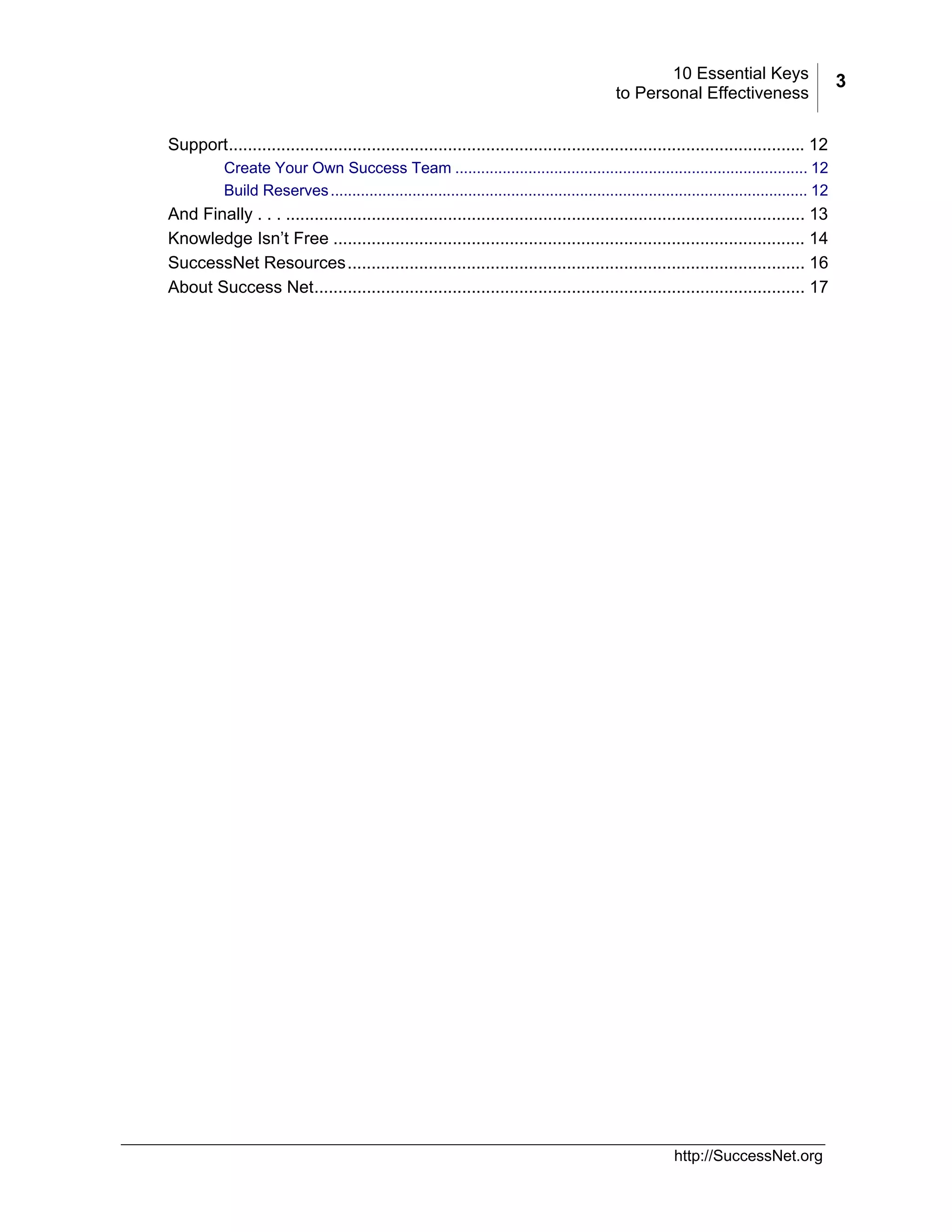 10 Essential Keys
to Personal Effectiveness
Support......................................................................................................................... 12
Create Your Own Success Team .................................................................................. 12
Build Reserves ............................................................................................................... 12

And Finally . . . ............................................................................................................. 13
Knowledge Isn’t Free ................................................................................................... 14
SuccessNet Resources................................................................................................ 16
About Success Net....................................................................................................... 17

http://SuccessNet.org

3

 