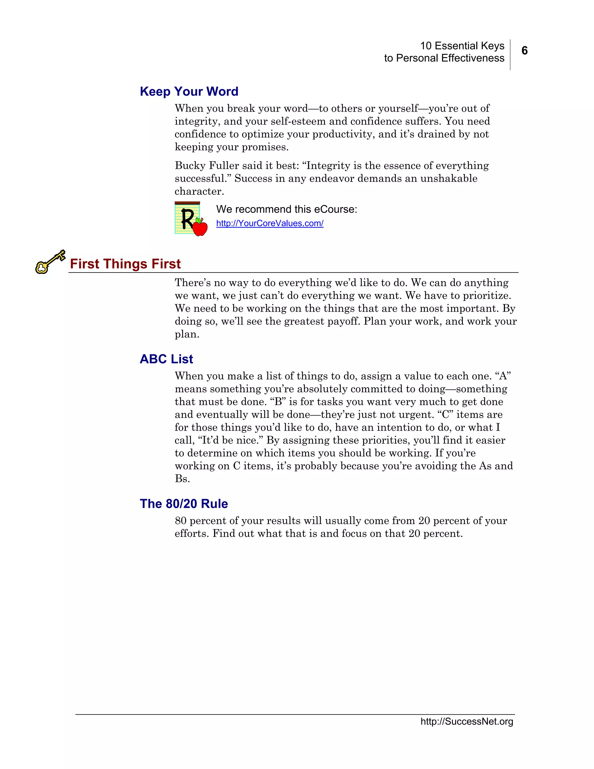 10 Essential Keys
to Personal Effectiveness

Keep Your Word
When you break your word—to others or yourself—you’re out of
integrity, and your self-esteem and confidence suffers. You need
confidence to optimize your productivity, and it’s drained by not
keeping your promises.
Bucky Fuller said it best: “Integrity is the essence of everything
successful.” Success in any endeavor demands an unshakable
character.
We recommend this eCourse:
http://YourCoreValues.com/

First Things First
There’s no way to do everything we’d like to do. We can do anything
we want, we just can’t do everything we want. We have to prioritize.
We need to be working on the things that are the most important. By
doing so, we’ll see the greatest payoff. Plan your work, and work your
plan.

ABC List
When you make a list of things to do, assign a value to each one. “A”
means something you’re absolutely committed to doing—something
that must be done. “B” is for tasks you want very much to get done
and eventually will be done—they’re just not urgent. “C” items are
for those things you’d like to do, have an intention to do, or what I
call, “It’d be nice.” By assigning these priorities, you’ll find it easier
to determine on which items you should be working. If you’re
working on C items, it’s probably because you’re avoiding the As and
Bs.

The 80/20 Rule
80 percent of your results will usually come from 20 percent of your
efforts. Find out what that is and focus on that 20 percent.

http://SuccessNet.org

6

 
