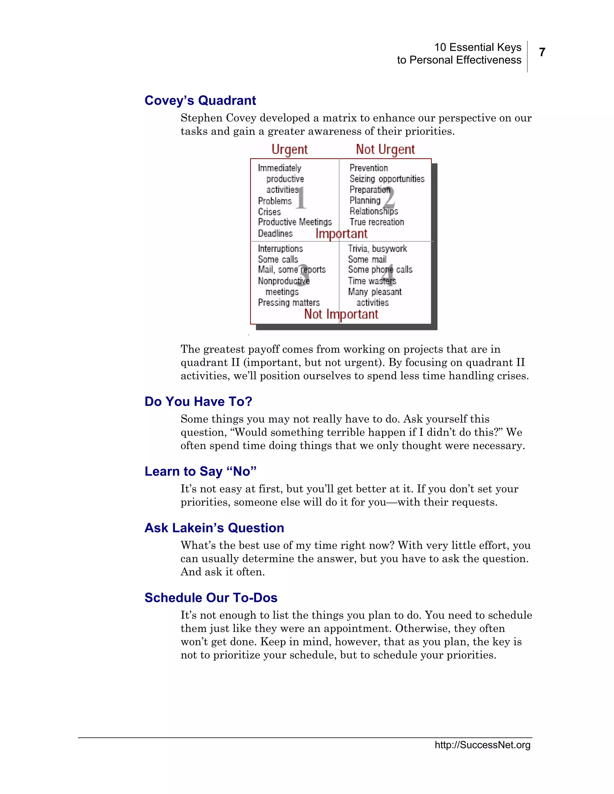 10 Essential Keys
to Personal Effectiveness

Covey’s Quadrant
Stephen Covey developed a matrix to enhance our perspective on our
tasks and gain a greater awareness of their priorities.

The greatest payoff comes from working on projects that are in
quadrant II (important, but not urgent). By focusing on quadrant II
activities, we’ll position ourselves to spend less time handling crises.

Do You Have To?
Some things you may not really have to do. Ask yourself this
question, “Would something terrible happen if I didn’t do this?” We
often spend time doing things that we only thought were necessary.

Learn to Say “No”
It’s not easy at first, but you’ll get better at it. If you don’t set your
priorities, someone else will do it for you—with their requests.

Ask Lakein’s Question
What’s the best use of my time right now? With very little effort, you
can usually determine the answer, but you have to ask the question.
And ask it often.

Schedule Our To-Dos
It’s not enough to list the things you plan to do. You need to schedule
them just like they were an appointment. Otherwise, they often
won’t get done. Keep in mind, however, that as you plan, the key is
not to prioritize your schedule, but to schedule your priorities.

http://SuccessNet.org

7

 