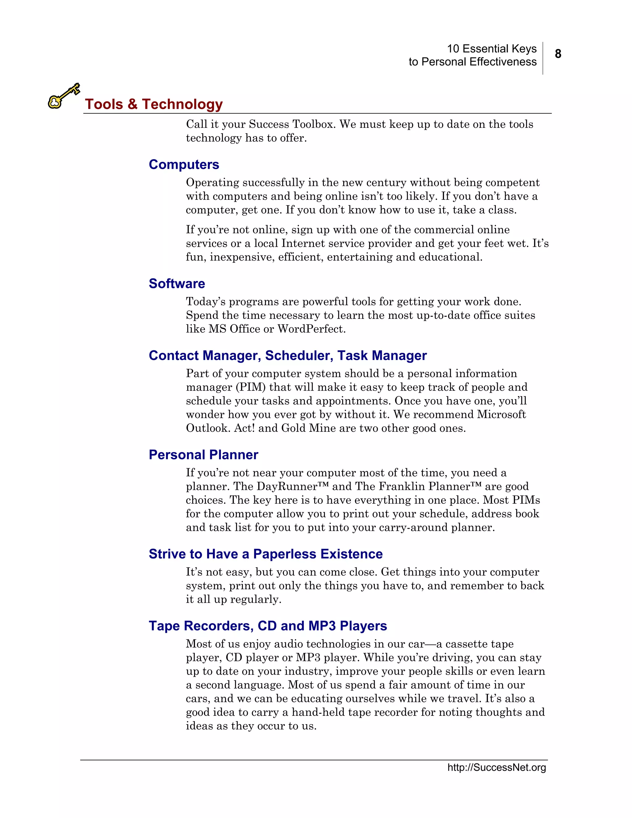 10 Essential Keys
to Personal Effectiveness

Tools & Technology
Call it your Success Toolbox. We must keep up to date on the tools
technology has to offer.

Computers
Operating successfully in the new century without being competent
with computers and being online isn’t too likely. If you don’t have a
computer, get one. If you don’t know how to use it, take a class.
If you’re not online, sign up with one of the commercial online
services or a local Internet service provider and get your feet wet. It’s
fun, inexpensive, efficient, entertaining and educational.

Software
Today’s programs are powerful tools for getting your work done.
Spend the time necessary to learn the most up-to-date office suites
like MS Office or WordPerfect.

Contact Manager, Scheduler, Task Manager
Part of your computer system should be a personal information
manager (PIM) that will make it easy to keep track of people and
schedule your tasks and appointments. Once you have one, you’ll
wonder how you ever got by without it. We recommend Microsoft
Outlook. Act! and Gold Mine are two other good ones.

Personal Planner
If you’re not near your computer most of the time, you need a
planner. The DayRunner™ and The Franklin Planner™ are good
choices. The key here is to have everything in one place. Most PIMs
for the computer allow you to print out your schedule, address book
and task list for you to put into your carry-around planner.

Strive to Have a Paperless Existence
It’s not easy, but you can come close. Get things into your computer
system, print out only the things you have to, and remember to back
it all up regularly.

Tape Recorders, CD and MP3 Players
Most of us enjoy audio technologies in our car—a cassette tape
player, CD player or MP3 player. While you’re driving, you can stay
up to date on your industry, improve your people skills or even learn
a second language. Most of us spend a fair amount of time in our
cars, and we can be educating ourselves while we travel. It’s also a
good idea to carry a hand-held tape recorder for noting thoughts and
ideas as they occur to us.

http://SuccessNet.org

8

 