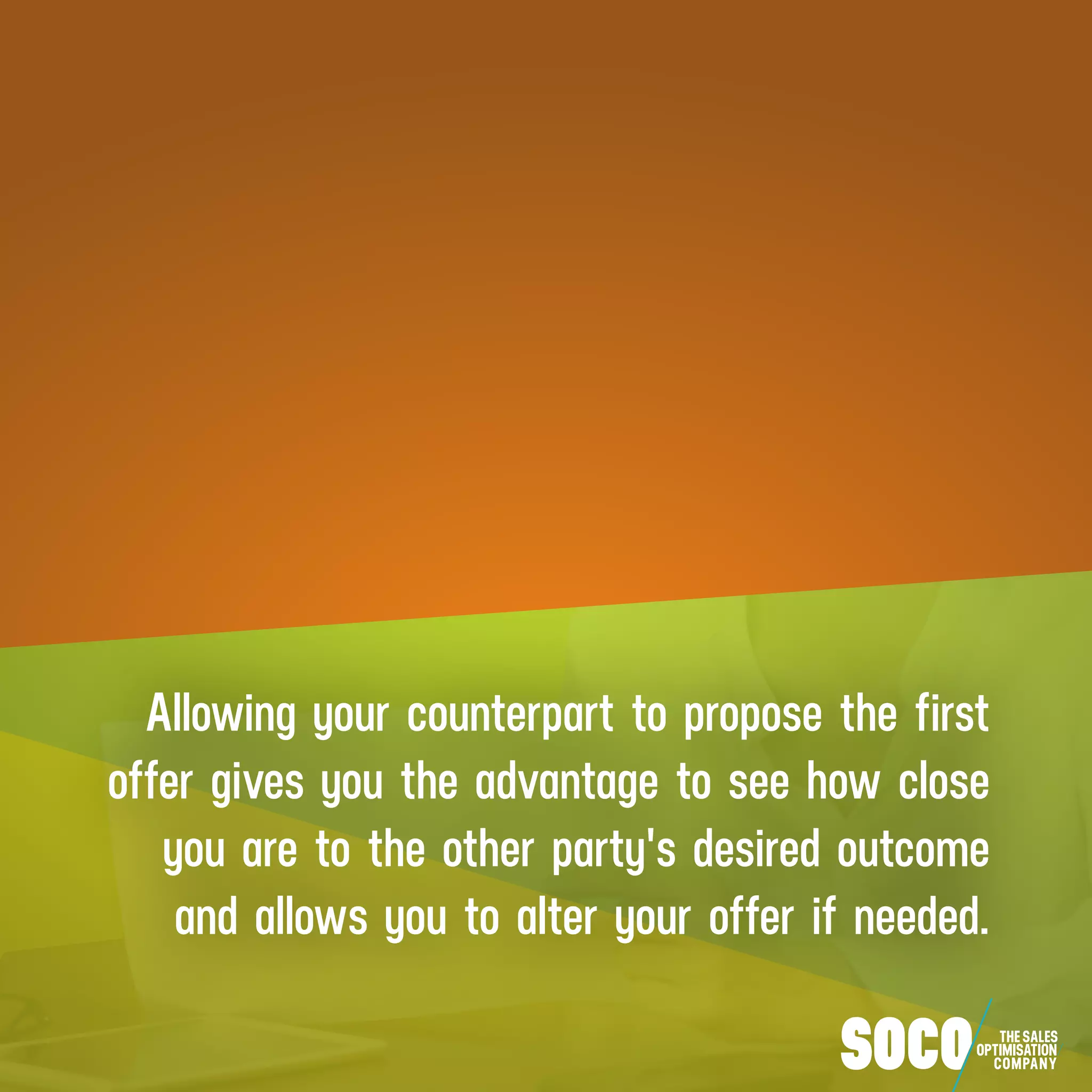 Allowing your counterpart to propose the first
offer gives you the advantage to see how close
you are to the other party's desired outcome
and allows you to alter your offer if needed.
 