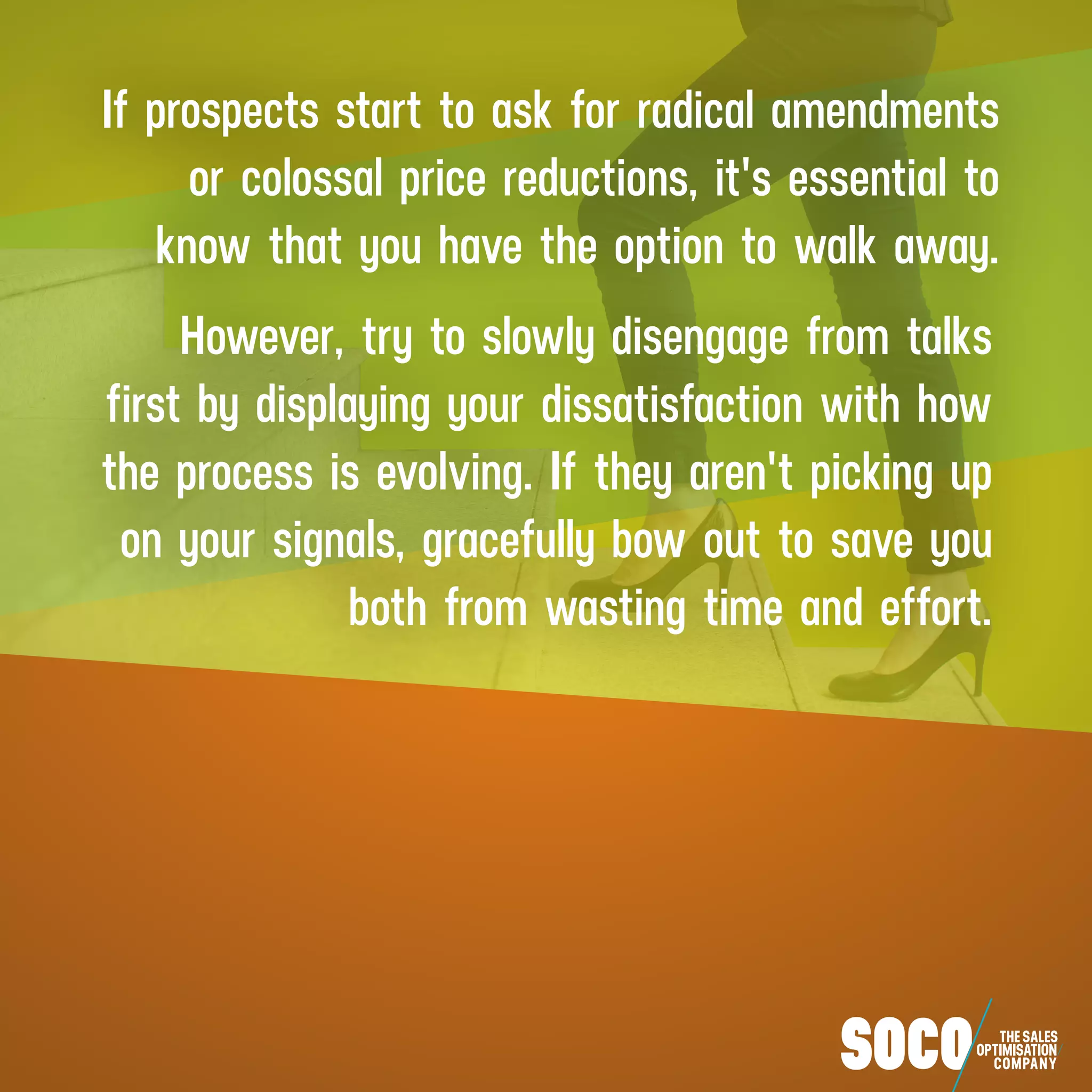 If prospects start to ask for radical amendments
or colossal price reductions, it's essential to
know that you have the option to walk away.
However, try to slowly disengage from talks
first by displaying your dissatisfaction with how
the process is evolving. If they aren't picking up
on your signals, gracefully bow out to save you
both from wasting time and effort.
 