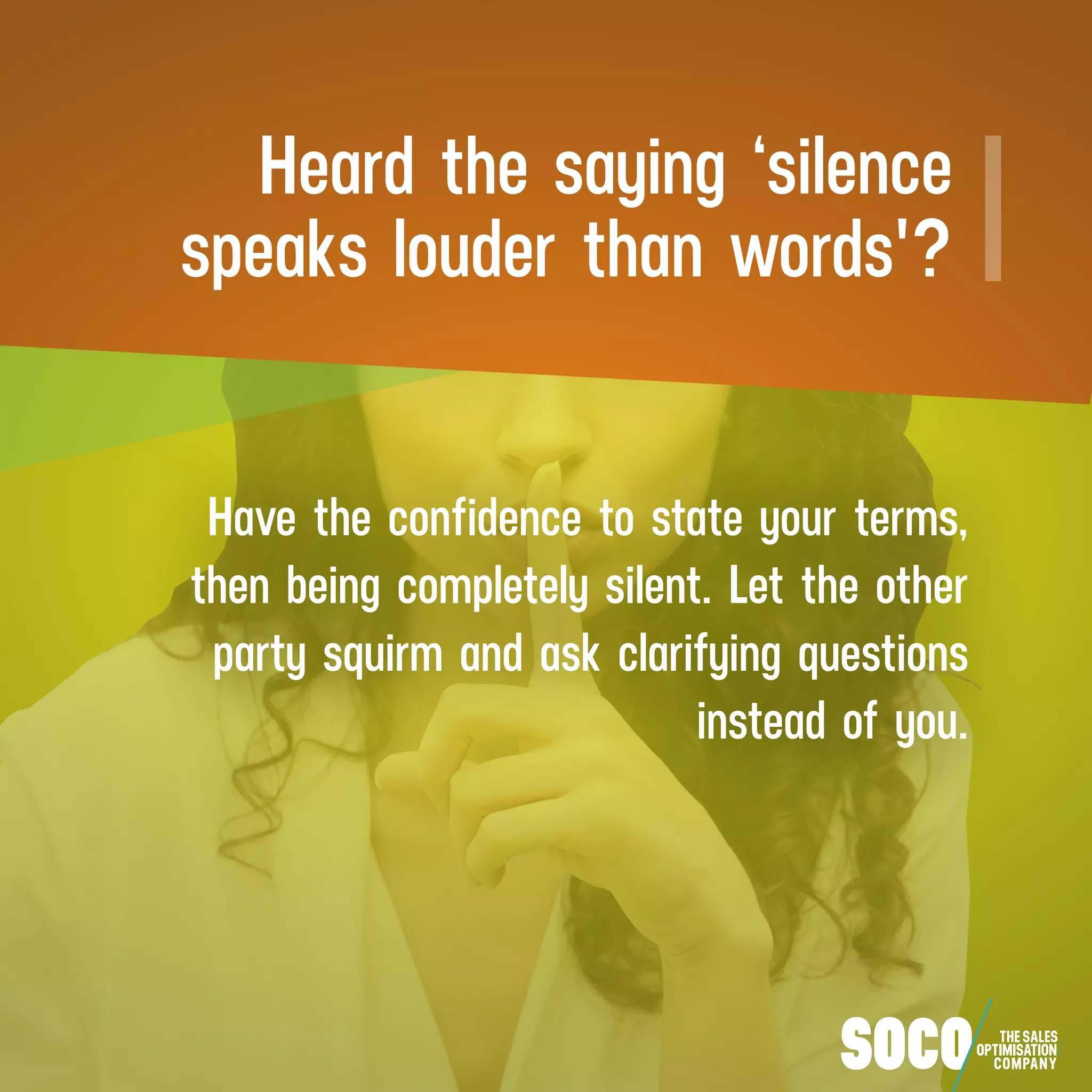 Heard the saying ‘silence
speaks louder than words'?
Have the confidence to state your terms,
then being completely silent. Let the other
party squirm and ask clarifying questions
instead of you.
 