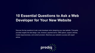 10 Essential Questions to Ask a Web
Developer for Your New Website
Discover the key questions to ask a web developer when designing your new website. This guide
provides insights into site design, cost, revisions, payment terms, CMS options, support, themes,
mobile responsiveness, and content provision. Maximize your website's success with expert
advice.
 