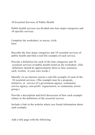 10 Essential Services of Public Health
Public health services are divided into four major categories and
10 specific services.
Complete the worksheet, to access, click
here:
Describe the four major categories and 10 essential services of
public health and find a real-life example of each service.
Provide a definition for each of the four categories and 10
essential services of public health listed on the worksheet. (The
definition should be approximately three to four sentences
each, written in your own words.)
Identify via an internet search a real-life example of each of the
10 essential services. (The example may be a program,
initiative, or service of a government agency, community
service agency, non-profit organization, or community action
group.)
Provide a description and brief discussion of how each example
relates to the definition of the essential service.
Include a link to the website where you found information about
each example.
Add a title page with the following:
 