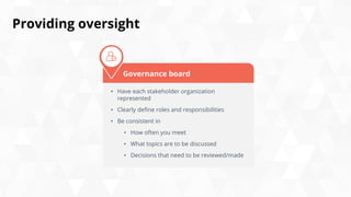 Providing oversight
• Have each stakeholder organization
represented
• Clearly define roles and responsibilities
• Be consistent in
• How often you meet
• What topics are to be discussed
• Decisions that need to be reviewed/made
Governance board
 
