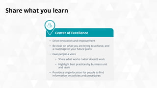 Share what you learn
• Drive innovation and improvement
• Be clear on what you are trying to achieve, and
a roadmap for your future plans
• Give people a voice
• Share what works / what doesn’t work
• Highlight best practices by business unit
and team
• Provide a single location for people to find
information on policies and procedures
Center of Excellence
 