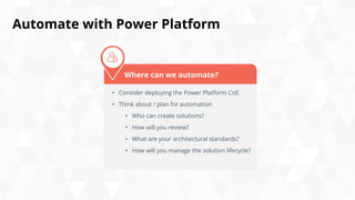 Automate with Power Platform
• Consider deploying the Power Platform CoE
• Think about / plan for automation
• Who can create solutions?
• How will you review?
• What are your architectural standards?
• How will you manage the solution lifecycle?
Where can we automate?
 