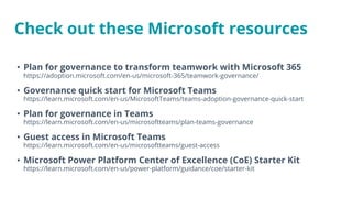 Check out these Microsoft resources
• Plan for governance to transform teamwork with Microsoft 365
https://adoption.microsoft.com/en-us/microsoft-365/teamwork-governance/
• Governance quick start for Microsoft Teams
https://learn.microsoft.com/en-us/MicrosoftTeams/teams-adoption-governance-quick-start
• Plan for governance in Teams
https://learn.microsoft.com/en-us/microsoftteams/plan-teams-governance
• Guest access in Microsoft Teams
https://learn.microsoft.com/en-us/microsoftteams/guest-access
• Microsoft Power Platform Center of Excellence (CoE) Starter Kit
https://learn.microsoft.com/en-us/power-platform/guidance/coe/starter-kit
 