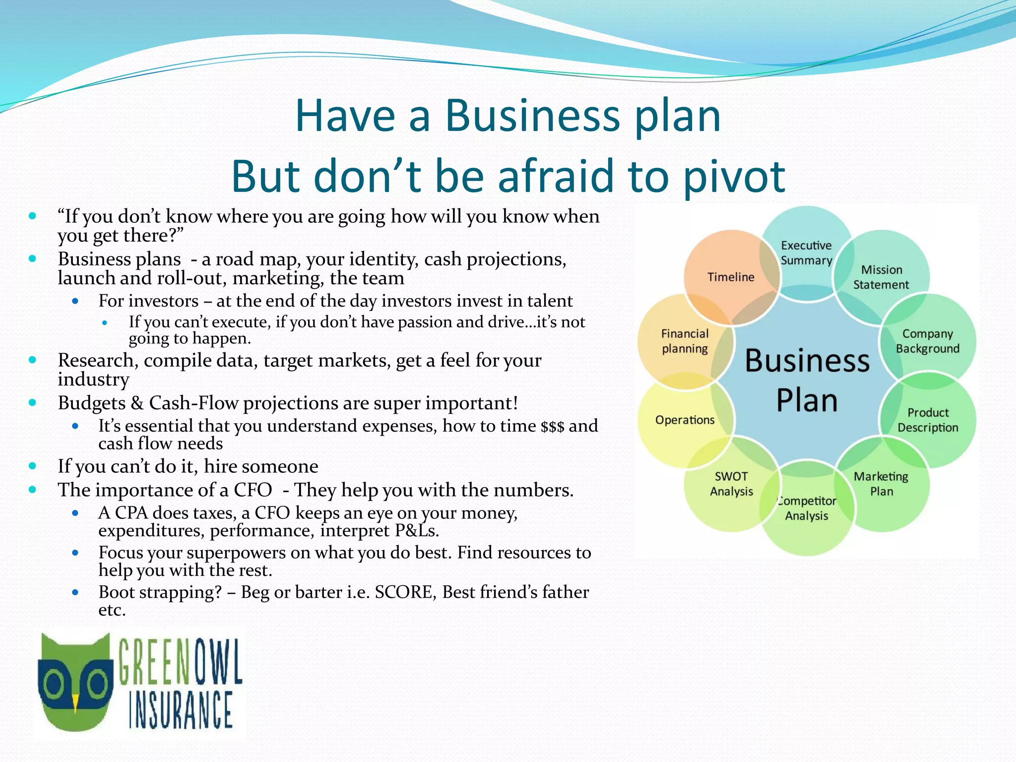 Have a Business plan
But don’t be afraid to pivot
 “If you don’t know where you are going how will you know when
you get there?”
 Business plans - a road map, your identity, cash projections,
launch and roll-out, marketing, the team
 For investors – at the end of the day investors invest in talent
 If you can’t execute, if you don’t have passion and drive…it’s not
going to happen.
 Research, compile data, target markets, get a feel for your
industry
 Budgets & Cash-Flow projections are super important!
 It’s essential that you understand expenses, how to time $$$ and
cash flow needs
 If you can’t do it, hire someone
 The importance of a CFO - They help you with the numbers.
 A CPA does taxes, a CFO keeps an eye on your money,
expenditures, performance, interpret P&Ls.
 Focus your superpowers on what you do best. Find resources to
help you with the rest.
 Boot strapping? – Beg or barter i.e. SCORE, Best friend’s father
etc.
 