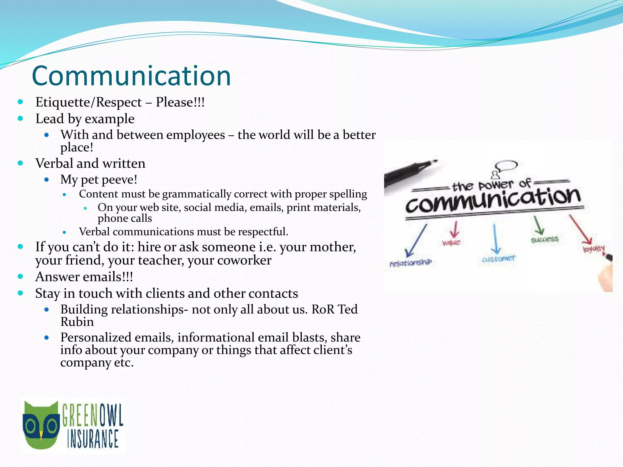 Communication
 Etiquette/Respect – Please!!!
 Lead by example
 With and between employees – the world will be a better
place!
 Verbal and written
 My pet peeve!
 Content must be grammatically correct with proper spelling
 On your web site, social media, emails, print materials,
phone calls
 Verbal communications must be respectful.
 If you can’t do it: hire or ask someone i.e. your mother,
your friend, your teacher, your coworker
 Answer emails!!!
 Stay in touch with clients and other contacts
 Building relationships- not only all about us. RoR Ted
Rubin
 Personalized emails, informational email blasts, share
info about your company or things that affect client’s
company etc.
 