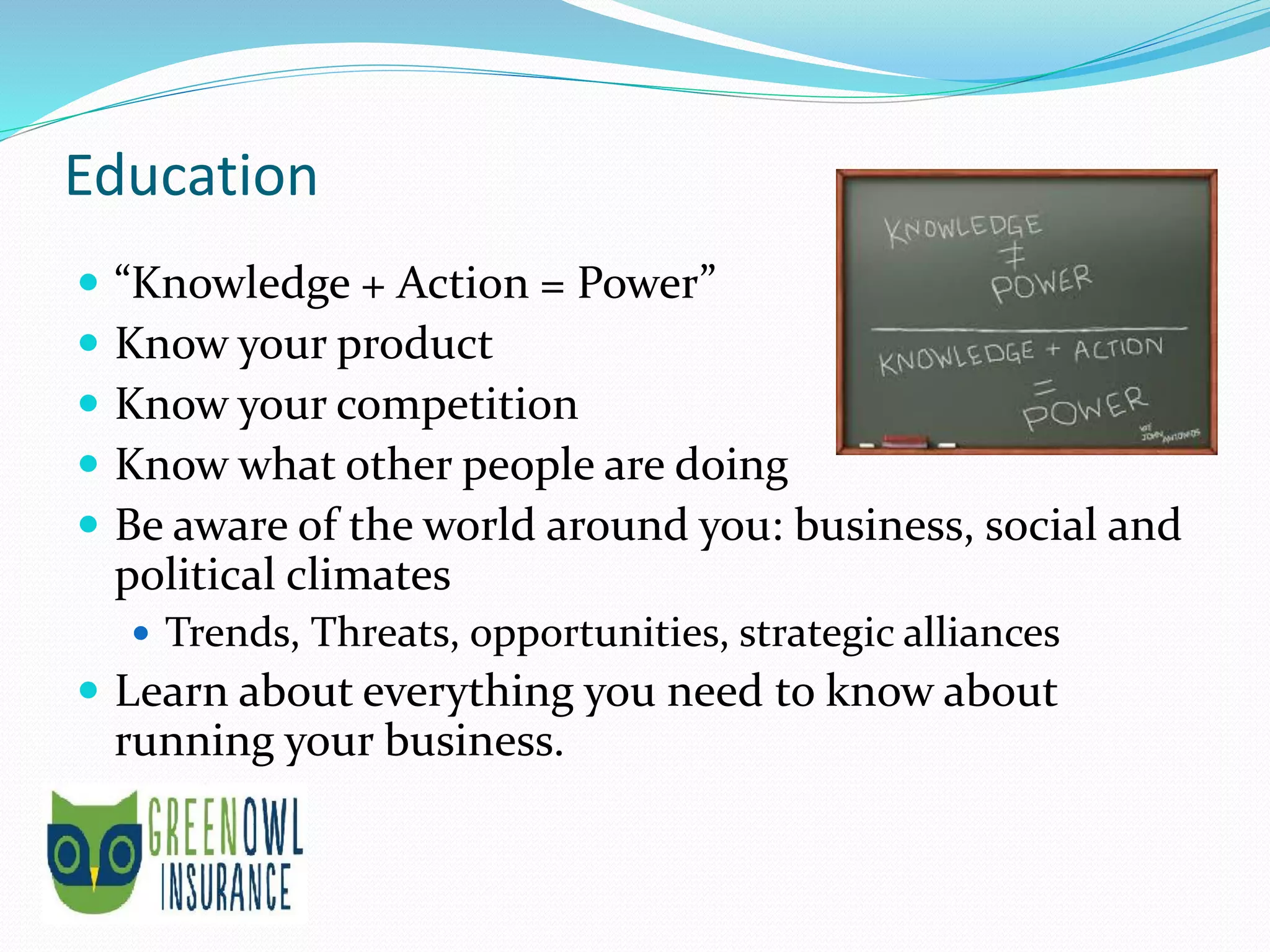 Education
 “Knowledge + Action = Power”
 Know your product
 Know your competition
 Know what other people are doing
 Be aware of the world around you: business, social and
political climates
 Trends, Threats, opportunities, strategic alliances
 Learn about everything you need to know about
running your business.
 