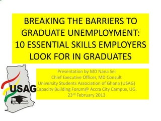 BREAKING THE BARRIERS TO
GRADUATE UNEMPLOYMENT:
10 ESSENTIAL SKILLS EMPLOYERS
LOOK FOR IN GRADUATES
Presentation by MD Nana Sei
Chief Executive Officer, MD Consult
University Students Association of Ghana (USAG)
Capacity Building Forum@ Accra City Campus, UG.
23rd February 2013

 