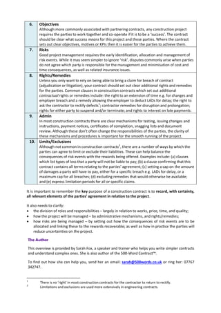 6. Objectives
Although more commonly associated with partnering contracts, any construction project
requires the parties to work together and co-operate if it is to be a ‘success’. The contract
should be clear what success means for this project and these parties. Where the contract
sets out clear objectives, motives or KPIs then it is easier for the parties to achieve them.
7. Risks
Good project management requires the early identification, allocation and management of
risk events. While it may seem simpler to ignore ‘risk’, disputes commonly arise when parties
do not agree which party is responsible for the management and minimisation of cost and
time consequences, as well as related insurance issues.
8. Rights/Remedies
Unless you only want to rely on being able to bring a claim for breach of contract
(adjudication or litigation), your contract should set out clear additional rights and remedies
for the parties. Common clauses in construction contracts which set out additional
contractual rights or remedies include: the right to an extension of time e.g. for changes and
employer breach and a remedy allowing the employer to deduct LADs for delay; the right to
ask the contractor to rectify defects1
; contractor remedies for disruption and prolongation;
rights for either party to suspend and/or terminate; and rights to interest on late payments.
9. Admin
In most construction contracts there are clear mechanisms for testing, issuing changes and
instructions, payment notices, certificates of completion, snagging lists and document
review. Although these don’t often change the responsibilities of the parties, the clarity of
these mechanisms and procedures is important for the smooth running of the project.
10. Limits/Exclusions
Although not common in construction contracts2
, there are a number of ways by which the
parties can agree to limit or exclude their liabilities. These can help balance the
consequences of risk events with the rewards being offered. Examples include: (a) clauses
which list types of loss that a party will not be liable to pay; (b) a clause confirming that this
contract contains all terms relating to the parties' agreement; (c) setting a cap on the amount
of damages a party will have to pay, either for a specific breach e.g. LADs for delay, or a
maximum cap for all breaches; (d) excluding remedies that would otherwise be available;
and (e) express limitation periods for all or specific claims.
It is important to remember the key purpose of a construction contract is to record, with certainty,
all relevant elements of the parties’ agreement in relation to the project.
It also needs to clarify:
 the division of roles and responsibilities – largely in relation to works, price, time, and quality;
 how the project will be managed – by administrative mechanisms, and rights/remedies;
 how risks are being managed – by setting out how the consequences of risk events are to be
allocated and linking these to the rewards recoverable; as well as how in practice the parties will
reduce uncertainties on the project.
The Author
This overview is provided by Sarah Fox, a speaker and trainer who helps you write simpler contracts
and understand complex ones. She is also author of the 500-Word Contract™.
To find out how she can help you, send her an email: sarah@500words.co.uk or ring her: 07767
342747.
1
There is no ‘right’ in most construction contracts for the contractor to return to rectify.
2
Limitations and exclusions are used more extensively in engineering contracts.
 