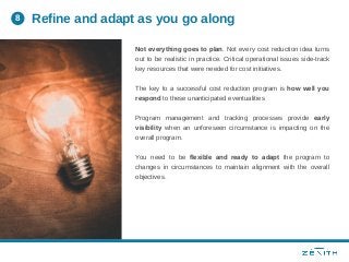 Not everything goes to plan. Not every cost reduction idea turns
out to be realistic in practice. Critical operational issues side-track
key resources that were needed for cost initiatives.
The key to a successful cost reduction program is how well you
respond to these unanticipated eventualities
Program management and tracking processes provide early
visibility when an unforeseen circumstance is impacting on the
overall program.
You need to be flexible and ready to adapt the program to
changes in circumstances to maintain alignment with the overall
objectives.
Refine and adapt as you go along8
 