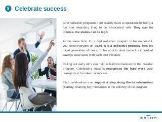 Cost reduction programs don't exactly have a reputation for being a
fun and rewarding thing to be associated with. They can be
intense, the stakes can be high.
At the same time, for a cost reduction program to be successful,
you need everyone on board. It is a collective process, from the
initial generation of ideas, to the work to drive home the individual
savings associated with each cost initiative.
Calling out early wins can help to build momentum for the broader
program. Celebrating success recognises the hard work your
team puts in to make it a success.
Each celebration is an important step along the transformation
journey, marking key milestones in the delivery of the program.
Celebrate success9
 